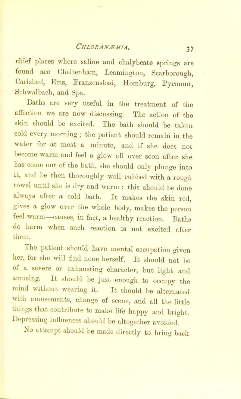 chief places where saline and chalybeate springs are found are Cheltenham, Leamington, Scarborough, Carlsbad, Ems, Franzensbad, Homburg, Pyrmont, Sckwalbach, and Spa. Baths are very useful in the treatment of the affection we are now discussing. The action of the skin should be excited. The bath should be taken cold every morning; the patient should remain in the water for at most a minute, and if she does not become warm and feel a glow all over soon after she has come out of the bath, she should only plunge into it, and be then thoroughly well rubbed with a roueh towel until she is dry and warm : this should be done always after a cold bath. It makes the skin red, gives a glow over the whole body, makes the person feel warm—causes, in fact, a healthy reaction. Baths do harm when such reaction is not excited after them. The patient should have mental occupation given her, for she will find none herself. It should not be of a severe or exhausting character, but light and amusing. It should be just enough to occupy the mind without wearing it. It should be alternated with amusements, change of scene, and all the little things that contribute to make life happy and bright. Depressing influences should be altogether avoided. No attempt should be made directly to bring back