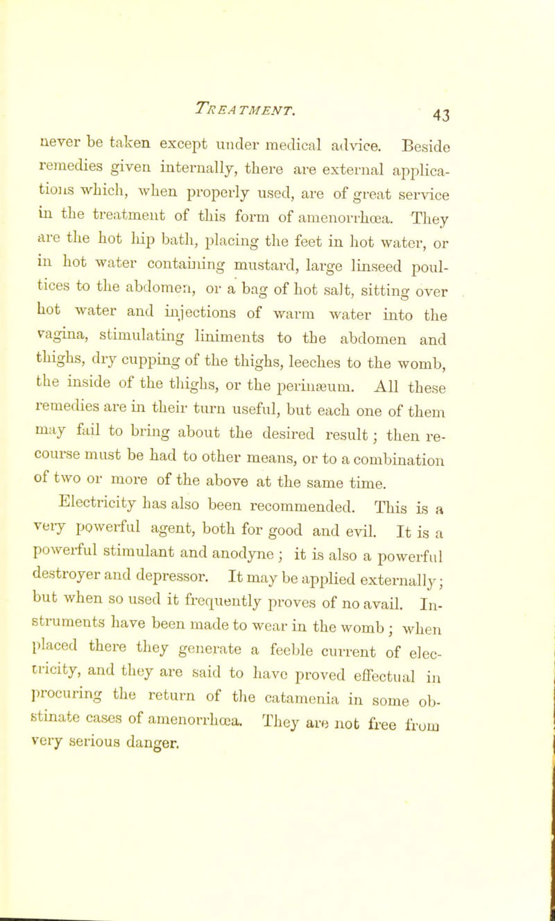 never be taken except under medical advice. Beside remedies given internally, there are external applica- tions -which, when properly used, are of great service in the treatment of this form of amenorrhea. They are the hot hip bath, placing the feet in hot water, or in hot water containing mustard, large linseed poul- tices to the abdomen, or a bag of hot salt, sitting over hot water and injections of warm water into the vagina, stimulating liniments to the abdomen and thighs, dry cupping of the thighs, leeches to the womb, the inside of the thighs, or the perinseum. All these remedies are in their turn useful, but each one of them may fail to bring about the desired result; then re- course must be had to other means, or to a combination of two or more of the above at the same time. Electricity has also been recommended. This is a very powerful agent, both for good and evil. It is a powerful stimulant and anodyne; it is also a powerful destroyer and depressor. It may be applied externally ■ but when so used it frequently proves of no avail. In- struments have been made to wear in the womb; when placed there they generate a feeble current of elec- tricity, and they are said to have proved effectual in procuring the return of the catamenia in some ob- stinate cases of amenorrhcea. They are not free from very serious danger.