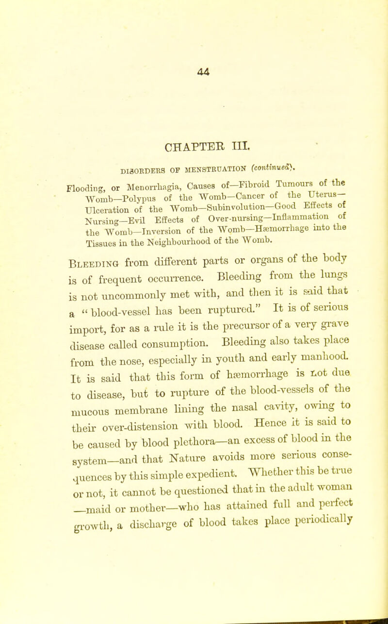 CHAPTER III. DI30EDERS OF MENSTRUATION (continue®. Flooding, or Menorrhagia, Causes of-Fibroid Tumours of the Womb—Polypus of the Womb-Cancer of the Uterus- Ulceration of the Womb-Subinvolution-Good Effects of Nursing—Evil Effects of Over-nursing-Inflammation of the Womb-Inversion of the Womb-Hemorrhage into the Tissues in the Neighbourhood of the Womb. Bleeding from different parts or organs of the body is of frequent occurrence. Bleeding from the lungs is not uncommonly met with, and then it is s-aid that a  blood-vessel has been ruptured. It is of serious import, for as a rule it is the precursor of a very grave disease called consumption. Bleeding also takes place from the nose, especially in youth and early manhood. It is said that this form of hemorrhage is not due to disease, but to rupture of the blood-vessels of the mucous membrane lining the nasal cavity, owing to their over-distension with blood. Hence it is said to be caused by blood plethora—an excess of blood in the system—and that Nature avoids more serious conse- quences by this simple expedient. Whether this be true or not, it cannot be questioned that in the adult woman —maid or mother—who has attained full and perfect growth, a discharge of blood takes place periodically