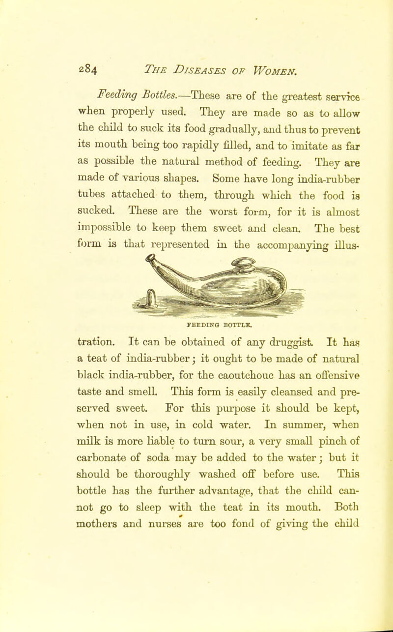 Feeding Bottles.—These are of the greatest service when properly used. They are made so as to allow the child to suck its food gradually, and thus to prevent its mouth being too rapidly filled, and to imitate as far as possible the natural method of feeding. They are made of various shapes. Some have long india-rubber tubes attached to them, through which the food is sucked. These are the worst form, for it is almost impossible to keep them sweet and clean The best form is that represented in the accompanying illus- PEEDINQ BOTTLE. tration. It can be obtained of any druggist. It has a teat of india-rubber; it ought to be made of natural black india-rubber, for the caoutchouc has an offensive taste and smell. This form is easily cleansed and pre- served sweet. For this purpose it should be kept, when not in use, in cold water. In summer, when milk is more liable to turn sour, a very small pinch of carbonate of soda may be added to the water; but it should be thoroughly washed off before use. This bottle has the further advantage, that the child can- not go to sleep with the teat in its mouth. Both 0 mothers and nurses are too fond of giving the child