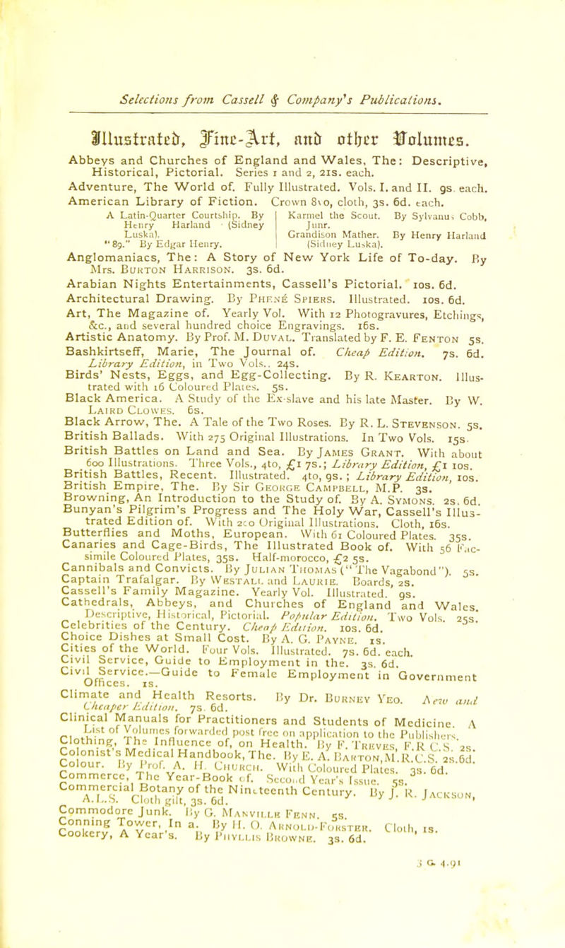 Karmel the Scout. By Sylvanu-i Cobb, Junr. Grandison Mather. By Henry Harland (Sidney Lu^ka). Slhtstrateir, JFmc-Jlrt, anb otljer JTolumes. Abbeys and Churches of England and Wales, The: Descriptive, Historical, Pictorial. Series i and 2, 21s. each. Adventure, The World of. Fully Illustrated. Vols. I. and II. gs. each. American Library of Fiction. Crown 8\o, cloth, 3s. 6d. each. A Latin-Quarter Courtship. By Henry Harland (Sidney Luska). 89. By Edgar Henry. Anglomaniacs, The: A Story of New York Life of To-day. By Mrs. Burton Harrison. 3s. 6d. Arabian Nights Entertainments, Cassell's Pictorial. 10s. 6d. Architectural Drawing. By Phene Spiers. Illustrated. 10s. 6d. Art, The Magazine of. Yearly Vol. With 12 Photogravures, Etchings, &c, and several hundred choice Engravings. 16s. Artistic Anatomy. By Prof. M. Duval. Translated by F. E. Fenton 5s. Bashkirtseff, Marie, The Journal of. Cheap Edition. 7s. 6d. Library Edition, in Two Vols.. 24s. Birds' Nests, Eggs, and Egg-Collecting. By R. Kearton. Illus- trated with 16 Coloured Plates. 5s. Black America. A Study of the Ex-slave and his late Master. By W. Laird Clowes. 6s. Black Arrow, The. A Tale of the Two Roses. By R. L. Stevenson. 5s. British Ballads. With 275 Original Illustrations. In Two Vols. 15s- British Battles on Land and Sea. By James Grant. With about 600 Illustrations. Three Vols., 410, £1 7s.; Library Edition, £1 10s. British Battles, Recent. Illustrated. 4to, gs. ; Library Edition 10s British Empire, The. By Sir George Campbell, M.P. 3s. ' Browning, An Introduction to the Study of. By A. Symons. 2s. 6d Bunyan's Pilgrim's Progress and The Holy War, Cassell's Illus- trated Edition of. With 2:0 Original Illustrations. Cloth, 16s. Butterflies and Moths, European. With 61 Coloured Plates. 35s. Canaries and Cage-Birds, The Illustrated Book of. With 56 Fac- simile Coloured Plates, 35s. Half-morocco, £2 5s. Cannibals and Convicts. By Julian Thomas ( The Vagabond ) 5s Captain Trafalgar. By Westali. and Laurie. Boards, 2s. Cassell's Family Magazine. Yearly Vol. Illustrated, gs. Cathedrals, Abbeys, and Churches of England and Wales Descriptive, Historical, Pictorial. Popular Edition. Two Vols 2ss' Celebrities of the Century. Cheap Edition. 10s. 6d. Choice Dishes at Small Cost. By A. G. Payne is. Cities of the World. Four Vols. Illustrated. 7s. 6d.'each. Civil Service, Guide to Employment in the. 3s 6d Civil Service.-Guide to Female Employment in Government Unices, xs. Climate and Health Resorts. By Dr. Burney Yeo. Aem and Lluaper Lditwii. 7s Gd. Clinical Manuals for Practitioners and Students of Medicine A r, »KSt *o'u™e* forwarded P<«t free on application 10 the Publishers Clothing The Influence of, on Health. By F. TREVES PRCS '2* Co on.st s Medical Handbook, The. By E. A. Barton.m'.RX'.Sii Id Colour. By Prof. A, H. Church. With Coloured Pla es. 3s. 6d. Commerce, The Ycar-Book of. Second Year s Issue. 5s. aT.S.' CUuS°3s.tM.NinitCCnlh CCntUry- Uy J K- jAtKSUN' Commodore Junk. By G. Manvii.lk Fenn Conmng Tower, In a. By II. (). Arnold-Forster. Cloth, is Cookery, A Year's. By P1IVLLIS BROWNE. 3s. 6d. VI1',S-