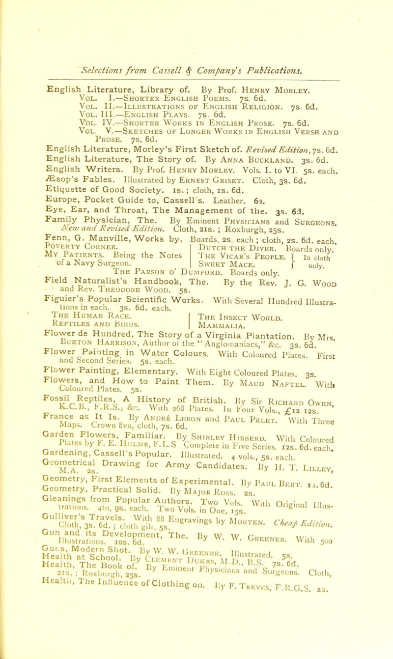 English Literature, Library of. By Prof. Henry Morley. Vol. I.—Shorter English Poems. 7s. 6d. Vol. II.—Illustrations of English Religion. 7s. 6d. Vol. III.—English Plays. 7s. 6d. Vol. IV.—Shorter Works in English Prose. 7s. 6d. Vol. V.—Sketches of Longer Works in English Versk and Prose. 7s. 6d. English Literature, Morley's First Sketch of. Revised Edition,7s. 6d. English Literature, The Story of. By Anna Buckland. 3s. 6d. English Writers. By Prof. Henry Morley. Vols. I. to VI. 5s. each. iEsop's Fables. Illustrated by Ernest Griset. Cloth, 3s. 6d. Etiquette of Good Society, is. ; cloth, is. 6d. Europe, Pocket Guide to, Cassells. Leather. 63. Eye, Ear, and Throat, The Management of the. 3s. 6d. Family Physician, The. By Eminent Physicians and Surgeons. New and Revised Edition. Cloth, 21s. ; Roxburgh, 25s. Fenn, G. Manville, Works by. Boards. 2s. each ; cloth, 2s. 6d. each. Poverty Corner, My Patients. Being the Notes of a Navy Surgeon Dutch the Diver. Boards only. The Vicar's People. ) in cloth Sweet Mace. ( only. The Parson o' Dumford. Boards only. Field Naturalist's Handbook, The. By the Rev. J. G. Wood and Rev. Theodore Wood. 5s. Figuier's Popular Scientific Works. With Several Hundred Illustra- tions in each. 3s. 6d. each. The Human Race. I The Insect World. Reptiles and Birds. | Mammalia. Flower de Hundred, The Story of a Virginia Plantation. By Mrs Burton Harrison, Author 01 the  Anglomaniacs, &c. 3s. 6d. Flower Painting in Water Colours. With Coloured Plates First and Second Series. 5s. each. Flower Painting, Elementary. With Eight Coloured Plates. 3s Flowers, and How to Paint Them. By Maud Naftel. With Coloured Plates. 5s. Fossil Reptiles A History of British By Sir Richard Owen. K..C.B., F.R.S., &c. With 268 Plates. In Four Vols. £12 12s France as It Is. By Andre Lebon and Paul Pelet. With Three Maps. Crown 8vo, cloth, 7s. 6d. 41UU Garden Flowers, Familiar. By Shirley Hibberd. With Coloured Plates by b. E. H ulmb, F. L.S Complete in Five Series. 12s. 6cI. each Gardening, Cassell's Popular. Illustrated. 4 vols., 58. each Geometrical Drawing for Army Candidates. By H. T. Lilley, Geometry, First Elements of Experimental. By Paul Bert. ».6d! Geometry, Practical Solid. By Major Ross 2s Gleanings from Popular Authors. Two Vols. With Orieinal III,,, (rations. 4to, gs. each. Two Vols, in One 15s Uf'E'»al Illus- ^cS^fS^'-, J3 ^S-ings by Morten. Edition. GUln,s^nsDc^0^entl The ,iy W- W- Greener. With 5U0 Gui.s, Modern Shot. Bv W W l',i,rru.» 111 H1«VRofflS LyK™*^£f-*S£ Cloth, Heahn, The Influence of Clothing on. By F. Treves, F.R.G.S. M.