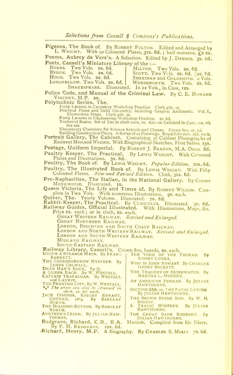 Pigeons, The Book of. By Robert Fulton. Edited and Arranged by L. Wright. With 50 Coloured Plates, 31s. 6d. ; half morocco, £2 2s. Poems, Aubrey de Vere's. A Selection. Edited by J. Dennis. 3s. 6d. Poets, Cassell's Miniature Library of the :— Milton. Two Vols. 2s. 6d. Scott. Two Vtls. 2s. 6d. [2s. Ed. Sheridan and Goldsmith. 2 Vols. Wordsworth. Two Vols. 2s. 6d. Burns. Two Vols. 2s. 6d. Byron. Two Vols. 2s. 6d. Hood. Two Vols. 2s. 6d. Longfellow. Two Vols. 2s. 6d. Shakespeare. Illustrated. In 12 Vols., in Case, 12s Police Code, and Manual of the Criminal Law. By C. E. Howard Vincent, M.P. 2s. Polytechnic Series, The. Fcrty Lessons in Carpentry Workshop Practice. Cloth gilt. is. Practical Plane and Solid Geometry, including Graphic Arithmetic. Vol. I., Elementary Stage. Cloth gilt, 3s. Forty Lessons in Engineering Workshop Practice, is. 6d. Technical Scales. Set of Ten.in cloth case, is. Also on Celluloid in Case. 10s. 64. the set. Elementary Chemistry for Science Schools and Classes. Crown 8vo. 15. fid. Building Construction Plates. A Series of 40 Drawings. Royal folio size, ijd each. Portrait Gallery, The Cabinet. Containing 36 Cabinet Photographs of Eminent Men and Women. With Biographical Sketches. First Series. 15s. Postage, Uniform Imperial. By Robert J. Beadon, M.A. Oxon. 6d. Poultry Keeper, The Practical. By Lewis Wright. With Coloured Plates and Illustrations. 3s. 6d. Poultry, The Book of. By Lewis Wright. Popular Edition. ios.6d. Poultry, The Illustrated Book of. By Lewis Wright. With Fifty Coloured Plates. New and Revised Edition. Cloth, 31s. 6d. Pre-Raphaelites, The Italian, in the National Gallery. By Cosmo Monkhouse. Illustrated, is. Queen Victoria, The Life and Times of. By Robert Wilson. Com- plete in Two Vols. With numerous Illustrations, qs each Quiver, The. Yearly Volume. Illustrated. 7s. 6d. Rabbit-Keeper, The Practical. By Cuniculus. Illustrated. 3s. 6d. Railway Guides, Official Illustrated. With Illustrations, Maps, &C. Price is. each ; or in cloth, 2s. each. Great Western Railway. Revised and Enlarged. Great Northern Railway. London, Brighton and South Coast Railway. London and North-Western Railway. Revised and Enlarged. London and South-Western Railway. Midland Railway. South-Eastern Railway. Railway Library, Cassell's. Crown 8vo, boards, 2s. each. Unoer a Strange Mask. Bj'Fran^ The yoke of the 1 Barrett. The Coombsheurow mystery. By James Colwall. Dead man's Rock. P.y Q. A Queer Race. By vv. Westall Captain Trafalgar. By Westall and LAURIE. The phantom City. By w. westall, *•* The above can afro be obtained in claih, ar. 6V. each. Jack Gordon, Knight errant. Gotham, 18S3. By Barclay North. The diamond Button. By Barclay North. Another's Crime. By Julian Haw- Tub Great Bank Robbery. By THORNE. JULIAN HAWTHORNE. Redgrave, Richard, C.B., R.A. Memoir. Compiled from his Diary. By F. M. Redgrave, ios. 6d. ■Richard, Henry, M.P. A Biography. By Charles S. Miali. 7s. 6d. SIDNEY LUSKA. Thorah. By who is john noman? by charles Henry Beckett. The tragedy op Brinkwatf.r. By Martha l. Moodey. an American Penman. ByJui.i\N Hawthorne. SECTION 558; or. THE Fatal LETTER By Julian Hawthorne. The brown Stone Boy. By w. H. Bishop. A Tragic Mystery. By Julian Hawthorne.