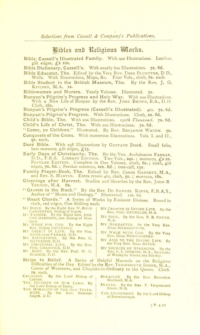 fO titles attti fU'lnjtotts Utorhs. Bible, Cassell's Illustrated Family. With qoo Illustrations. Leather. gilt edges, £2 10s. Bible Dictionary, Cassell's. With nearly 600 Illustrations. 7s. 6d. Bible Educator, The. Edited by the Very Rev. Dean Plumptre, D.D., Wells. With Illustrations, Maps, &c. Four Vols., cloth, 6s. each. Bible Student in the British Museum, The. By the Rev. J. G. K.ITCHIN, M.A. is. Biblewomen and Nurses. Yearly Volume. Illustrated. 3s. Bunyan's Pilgrim's Progress and Holy War. With 200 Illustrations. With a New Life of Bunyan by the Rev. John Brown, B.A., D. D. Cloth, .16s. Bunyan's Pilgrim's Progress (Cassell's Illustrated). 4to. 7s. 6d. Bunyan's Pilgrim's Progress. With Illustrations. Cloth, 2s. 6d. Child's Bible, The. With 200 Illustrations, isotk Thousand. 7s. 6d. Child's Life of Christ, The. With 200 Illustrations. 7s. 6d. Come, ye Children. Illustrated. By Rev. Benjamin Wauch. 5s. Conquests of the Cross. With numerous Illustrations. Vols. I. and II., gs. each. Dore Bible. With 238 Illustrations by Gustave Dork. Small folio, best morocco, gilt edges, £15. Early Days of Christianity, The. By the Ven. Archdeacon Farrar, D.D., F.R.S. Library Edition. Two Vols., 24s. ; morocco, £2 2s. Popular Edition. Complete in One Volume, cloth, 6s.; cloth, gilt edges, 7s. 6d.; Persian morocco, 10s. 6d. ; tree-calf, 15s. Family Prayer-Book, The. Edited by Rev. Canon Garbett, M.A., and Rev. S. Martin. Extra crown 410, cloth, 5s. ; morocco, 18s. Gleanings after Harvest. Studies and Sketches by the Rev. John R Vernon, M.A. 6s. Graven in the Rock. By the Rev. Dr. Samuel Kinns, F.R.A.S., Author of  Moses and Geology. Illustrated. 12s. 6d.  Heart Chords. A Series of Works by Eminent Divines. Bound in cloth, red edges, One Shilling each. MY Bihle. By the Right Rev. W. Bo YD Carpenter, Bishop of Kipon. Mv I-'ATHER. By the Right Kev. ASH- TON OXENDEN, late Bishop of Mon- treal. Mv work for God By the Right Kev. Bishop COTTKKILL. MY OBJECT IN LIFE. By the Ven. Archdeacon FARRAR. U.D. MY ASPIRATION'S. By the Rev. C. Matheson, d.d. MY hMOTIONAL LIFE. By the Rev. I'rcb. CHADWICK, D.D. MV BODY. By the Re/. Prof. W. G. BLAIKIE, D.D. My Growth in Divine Life. By the Rev. I'reU REYNOLDS, M.A. MY Soul. By the Rev. P. B. Power M.A. MY HEREAFTER. Itv the Very Rev. Dean BlCKERSTETH. MY Walk with Con. By the Very Rev. Dean MONTGOMERY. MY Aids to the Divinb Life. By the Very Rev. Dean BOYLE. MY sources of Strength. By the Rev. li. H.JENKINS. M.A., Secretary of Weslcyan Missionary Society. Helps to Belief. A Series of Helpful Manuals on the Religions Difficulties of the Lay Edited by the Rev. I'EIGNMOUTH Shore, M.A., Canon of Worcester, and Chaplain-in-Ordinary to the Queen. Cloth' IS. each. Creation. By the Lord Bishop of . Miracles. By the Kev. Brownlon Carlisle. I Maillancl, M. A. Tin; Divinity of 0R Lord. By the Lord Bishop of Dcrry. Tin- Morality of the Old Tbsta- HE.NT. By the Rev. Newman Smy-Ji, D.D. PRAYER. By the Rev. T. Tolgnmouth Shore, M.A. THE ATONEMENT. By the Lord Bishop of Peterborough*