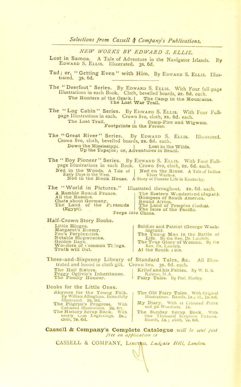 NEW WORKS BY EDWARD S. ELLIS. Lost in Samoa. A Tale of Adventure in the Navigator Hands By Edward S. Ellis. Illustrated. 3s. 6d. Tad ; or,  Getting Even  with Him. By Edward S. Ellis. Illus- trated. 3s. 6d. The Deerfoot Series. By Edward S. Ellis. With Four full-pa»e Illustrations in each Book. Cloth, bevelled boards, 2S. 6d. each. The Hunters of the Ozark. | The Camp in the Mountains The Last War Trail. The Log Cabin Series. By Edward S.Ellis. With Four Full- page Illustrations in each. Crown 8vo, cloth, 2s. 6d. each. The Lost Trail. | Camp-Fire and Wigwam. Footprints in the Forest. The Great River Series. By Edward S. Ellis. Illustrated. Crown 8vo, cloth, bevelled boards, 2S. 6d. each. Down the Mississippi. | Lost in the Wilds. Up the Tapajos; or, Adventures in Brazil. The  Boy Pioneer Series. By Edward S. Ellis. With Four Full- page Illustrations in each Book. Crown 8vo, cloth, 2s. 6d. each. Ned in the Woods. A Tale of I Ned on the River. A Tale of Indian Early Days in the West. River Warfaie. Ned in the Block House. A Story of Pioneer Life in Kentucky. The World in Pictures. A Ramble Round France. All the Russias. Chats about Germany. The Land of the P3 ramids (Egypt). Illustrated throughout. 2s. 6d. each. The Eastern Wonderland (Japiu). Glimpses of South America. Hound Alriea. The Land of Temples (ludia). The Isles of the Paeifie. Peeps into China. Half-Crown Story Books. Little Hinges. Margaret's Enemy. Ten's Perplexities. Notable Shipwrecks. Golden Days. Wonders of 1 ommon Tlings. Truth will Out. Soldier and Patriot (George Wash- ington). The Young Man in the Battle of Life. By the Rev. Dr. Landcls. The True Glory of Woman. By the Rev. Dr. Lanaeis. At the South 1 ole. Three-and-Sixpenny Library of Standard Tales, &c. trated and bound in cloth gilt. Crown Svo. 3s. 6d. each. The Half Sisters. Peggy Oglivie's Inheritance. The Family Honour. All III Krilof and his Fables. By \v. k. s. Ralston. M.A. Fairy Tales. By Prof. Morlcy. Hooks for the Little Ones. Rhymes for the Young Folk. By William Allinghnni. Beautifully Illustrated. 3s. Od. The Pilgrim's Progress. With Coloured Illustrations. 2s. fir!. The History Scrap Bock. With nearly i.eoo EngravinfiSi Gs.; cloth, 7b. 6d. The Old Fniry Tales. With Original Illustrations. Boards, Is.; cL, ls.td. My Diary. With 12 L'ulouicd Plates and 366 Woodcuts. Is. The Sunday Scrap Book. With One Thousand Scripture Pictures. Boards, £s.; cloth, b'd. Cassell & Company's Complete Catalogue will be sen! post /rec on application to