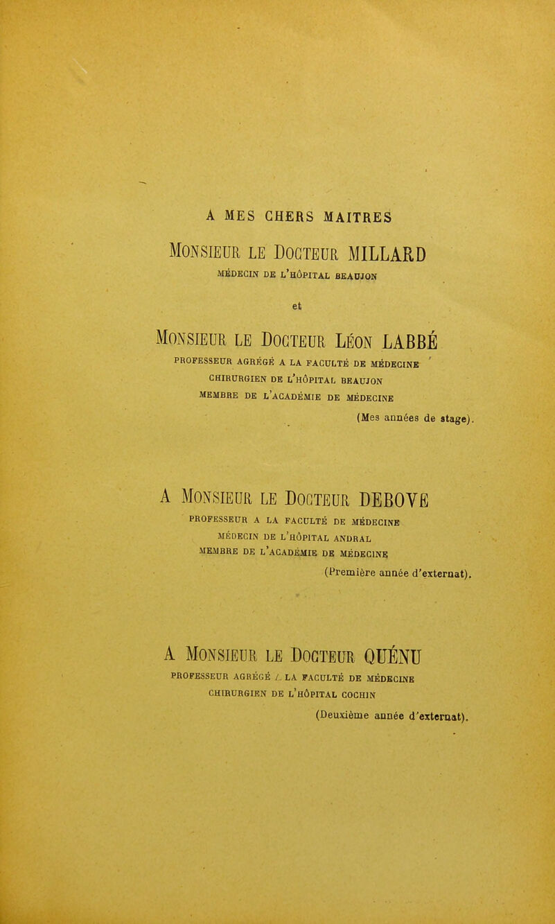 A MES CHERS MAITRES Monsieur le Docteur MILLARD MÉDECIN DE l'hÔPITAL BEADJON et Monsieur le Docteur Léon LABBÉ PROFESSEUR AGRÉGÉ A LA FACULTÉ DE MÉDECINE ' CHIRURGIEN DE l'hÔPITAL BEAUJON MEMDRE DE l'aCADÉMIE DE MÉDECINE (Mes années de stage). A Monsieur le Docteur DEBOVë PROFESSEUR A LA FACULTÉ DE MÉDECINE MÉDECIN DE l'hÔPITAL ANDRAL MEMBRE DE l'aCADÉMIE DE MÉDECINE (Première année d'externat). A Monsieur le Docteur QUÉNTI PROFESSEUR AGRÉGÉ /. LA FACULTÉ DE MÉDECINE CHIRURGIEN DE l'HÔPITAL COCHIN (Deuxième année d'externat).