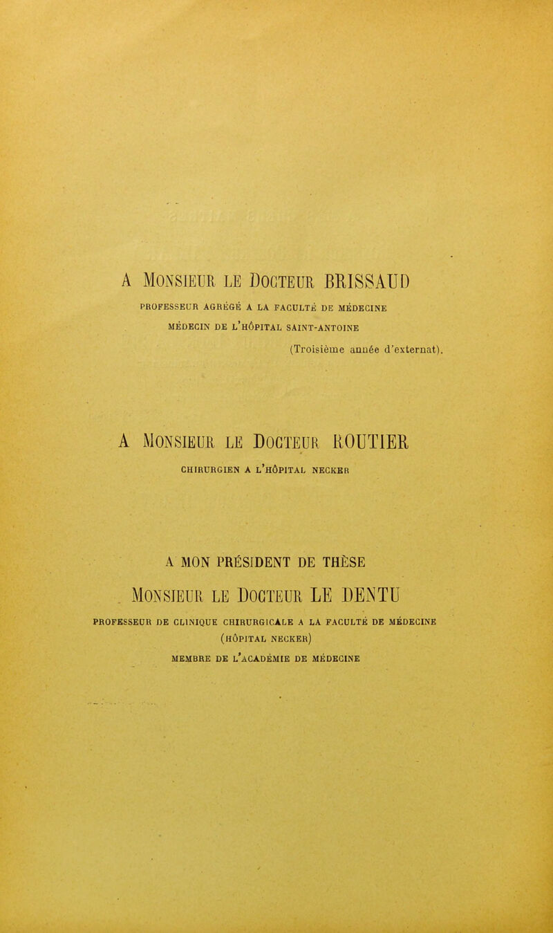 A Monsieur le Docteur BRISSAUD PROFESSEUR AGRÉGÉ A LA FACULTÉ DE MÉDECINE MÉDECIN DE l'hÔPITAL SAINT-ANTOINE (Troisième aauée d'externat). A Monsieur le Docteur ROUTIER CHIRURGIEN A l'hÔPITAL NECKBR A MON PRÉSIDENT DE THÈSE Monsieur le Docteur LE DEiNTU professeur de clinique chirurgicale a la faculté de médecine (hôpital necker) MEMBRE DE l'âCADÉMIE DE MÉDECINE