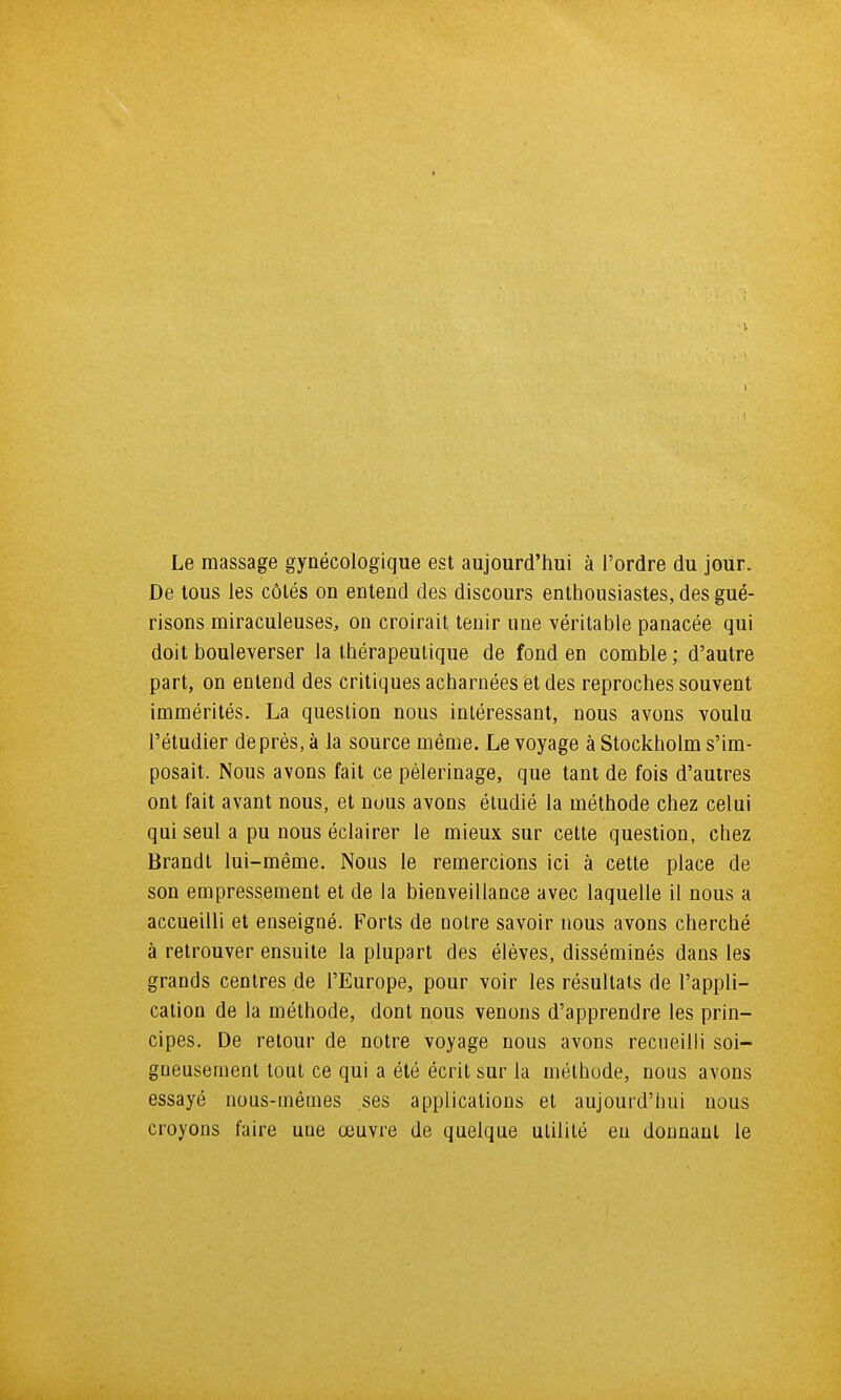 Le massage gynécologique est aujourd'hui à l'ordre du jour. De tous les côtés on entend des discours enthousiastes, des gué- risons miraculeuses, on croirait tenir une véritable panacée qui doit bouleverser la thérapeutique de fond en comble ; d'autre part, on entend des critiques acharnées et des reproches souvent immérités. La question nous intéressant, nous avons voulu l'étudier deprès, à la source même. Le voyage à Stockholm s'im- posait. Nous avons fait ce pèlerinage, que tant de fois d'autres ont fait avant nous, et nous avons étudié la méthode chez celui qui seul a pu nous éclairer le mieux sur cette question, chez Brandt lui-même. Nous le remercions ici à cette place de son empressement et de la bienveillance avec laquelle il nous a accueilli et enseigné. Forts de notre savoir nous avons cherché à retrouver ensuite la plupart des élèves, disséminés dans les grands centres de l'Europe, pour voir les résultats de l'appli- cation de la méthode, dont nous venons d'apprendre les prin- cipes. De retour de notre voyage nous avons recneilli soi- gneusement tout ce qui a été écrit sur la méthode, nous avons essayé nous-mêmes ses applications et aujourd'hui nous croyons faire une œuvre de quelque utilité eu donnant le