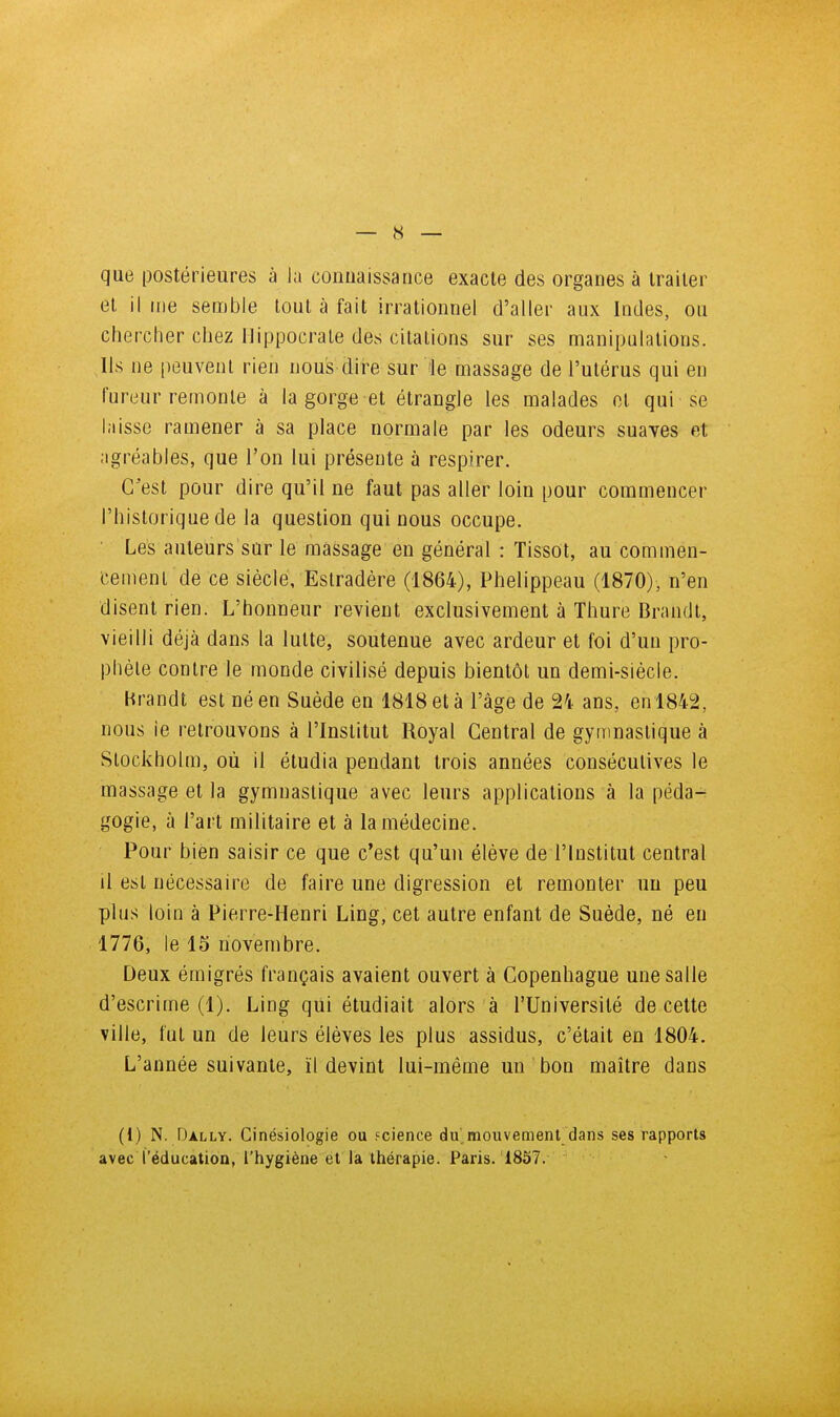 que postérieures à la connaissance exacte des organes à traiter et il me semble tout à fait irrationnel d'aller aux Indes, ou chercher chez Hippocrale des citations sur ses manipulations. Ils ne peuvent rien nous dire sur le massage de l'utérus qui en fureur remonte à la gorge et étrangle les malades cl qui se laisse ramener à sa place normale par les odeurs suaves et agréables, que l'on lui présente à respirer. C'est pour dire qu'il ne faut pas aller loin pour commencer l'historique de la question qui nous occupe. ■ Les auteurs sur le massage en général : Tissot, au commen- (•emenl de ce siècle, Estradére (1864), Phelippeau (1870), n'en disent rien. L'honneur revient exclusivement à Thure Brandt, vieilli déjà dans la lutte, soutenue avec ardeur et foi d'un pro- phète contre le monde civilisé depuis bientôt un demi-siècle. Brandt est né en Suède en 1818 et à l'âge de 24- ans, enl842, nous ie retrouvons à l'Institut Royal Central de gymnastique à Stockholm, où il étudia pendant trois années consécutives le massage et la gymnastique avec leurs applications à la péda- gogie, à l'art militaire et à la médecine. Pour bien saisir ce que c'est qu'un élève de l'institut central il est nécessaire de faire une digression et remonter un peu plus loin à Pierre-Henri Ling, cet autre enfant de Suéde, né eu 1776, le 15 novembre. Deux émigrés français avaient ouvert à Copenhague une salle d'escrime (1). Ling qui étudiait alors à l'Université de cette ville, fut un de leurs élèves les plus assidus, c'était en 1804. L'année suivante, ïl devint lui-même un bon maître dans (1) N. Dally. Cinésiologie ou fcience du,mouvement dans ses rapports