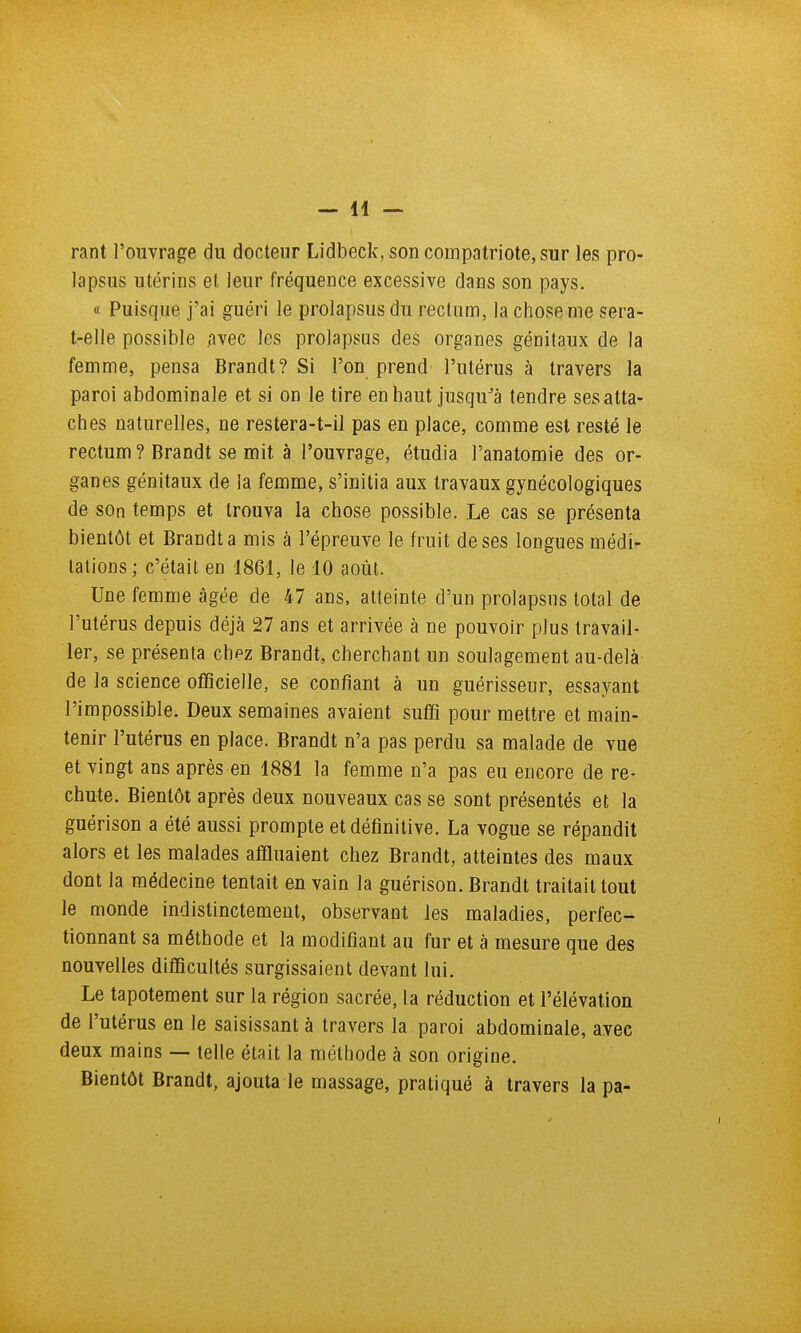 rant l'ouvrage du docteur Lidbeck, son compatriote, sur les pro- lapsus utérins et leur fréquence excessive dans son pays. « Puisque j'ai guéri le prolapsus du rectum, la chose me sera- t-elle possible avec les prolapsus des organes génitaux de la femme, pensa Brandt? Si l'on prend l'utérus à travers la paroi abdominale et si on le tire en haut jusqu^à tendre ses atta- ches naturelles, ne restera-t-il pas en place, comme est resté le rectum ? Brandt se mit à l'ouvrage, étudia l'anatomie des or- ganes génitaux de la femme, s'initia aux travaux gynécologiques de son temps et trouva la chose possible. Le cas se présenta bientôt et Brandt a mis à l'épreuve le fruit de ses longues médi- tations ; c'était en 1861, le 10 août. Une femme âgée de 47 ans, atteinte d'un prolapsus total de l'utérus depuis déjà 27 ans et arrivée à ne pouvoir plus travail- ler, se présenta chpz Brandt, cherchant un soulagement au-delà de la science officielle, se confiant à un guérisseur, essayant l'impossible. Deux semaines avaient suffi pour mettre et main- tenir l'utérus en place. Brandt n'a pas perdu sa malade de vue et vingt ans après en 1881 la femme n'a pas eu encore de re- chute. Bientôt après deux nouveaux cas se sont présentés et la guérison a été aussi prompte et définitive. La vogue se répandit alors et les malades affluaient chez Brandt, atteintes des maux dont la médecine tentait en vain la guérison. Brandt traitait tout le monde indistinctement, observant les maladies, perfec- tionnant sa méthode et la modifiant au fur et à mesure que des nouvelles difficultés surgissaient devant lui. Le tapotement sur la région sacrée, la réduction et l'élévation de l'utérus en le saisissant à travers la paroi abdominale, avec deux mains — telle était la méthode à son origine. Bientôt Brandt, ajouta le massage, pratiqué à travers la pa-