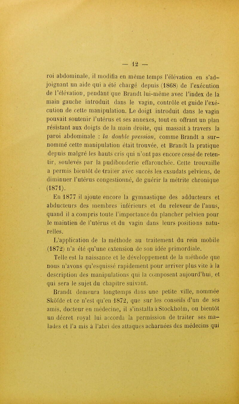 roi abdominale, il inodifla en même temps l'élévation en s'ad- joignant un aide qui a été chargé depuis (1868) de l'exécution de l'élévation, pendant que Brandt lui-même avec l'index de la main gauche introduit dans le vagin, contrôle et guide l'exé- cution de cette manipulation. Le doigt introduit dans le vagin pouvait soutenir l'utérus et ses annexes, tout en offrant un plan résistant aux doigts de la main droite, qui massait à travers la paroi abdominale : la double pression, comme Brandt a sur- nommé cette manipulation était trouvée, et Brandt la pratique depuis malgré les hauts cris qui n'ont pas encore cessé de reten- tir, soulevés par la pudibonderie effarouchée. Celte trouvaille a permis bientôt de-traiter avec succès les exsudais pelviens, de diminuer l'utérus congestionné, de guérir la métrite chronique (1871) . En 1877 il ajoute encore la gymnastique des adducteurs et abducteurs des membres inférieurs et du releveur de l'anus, quand il a compris toute l'importance du plancher pelvien pour le maintien de l'utérus et du vagin dans leurs positions natu- relles. L'application de la méthode au traitement du rein mobile (1872) n'a été qu'une extension de son idée primordiale. Telle est la naissance et le développement de la méthode que nous n'avons qu'esquissé rapidement pour arriver plus vite à la description des manipulations qui la composent aujourd'hui, et qui sera le sujet du chapitre suivant. Brandt demeura longtemps dans une petite ville, nommée Skôfde et ce n'est qu'en 1872, que sur les conseils d'un de ses amis, docteur en médecine, il s'installa à Slockholm, ou bientôt un décret royal lui accorda la permission de traiter ses ma- lades et l'a mis à l'abri des attaques acharnées des médecins qui