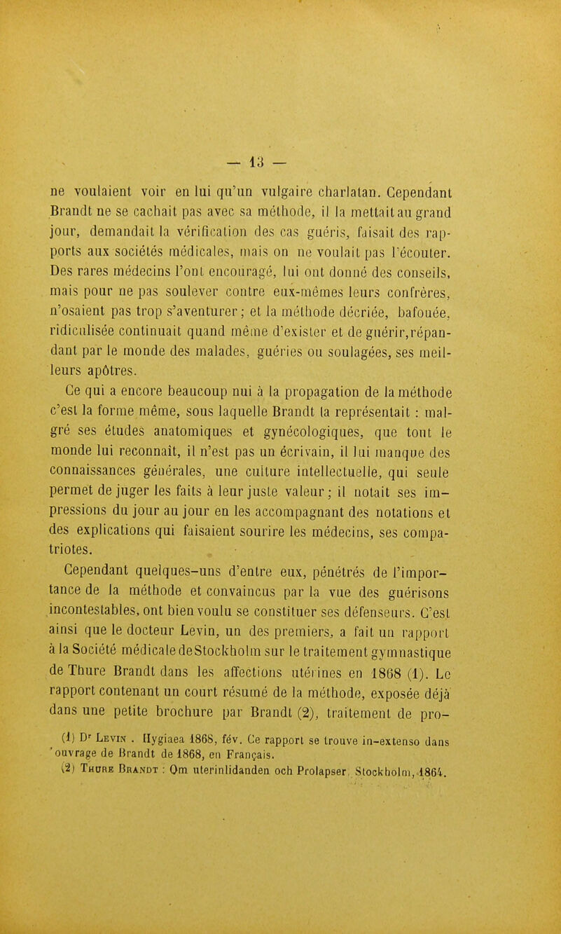 ne voulaient voir en lui qu'un vulgaire cliarlatan. Cependant Brandt ne se cachait pas avec sa mélliode, il la mettait au grand jour, demandait la vérification des cas guéris, faisait des rap- ports aux sociétés médicales, mais on ne voulait pas l'écouler. Des rares médecins l'ont encouragé, lui ont donné des conseils, mais pour ne pas soulever contre eux-mêmes leurs confrères, n'osaient pas trop s'aventurer; et la méthode décriée, bafouée, ridiculisée continuait quand même d'exisler et de guérir,répan- dant par le monde des malades, guéries ou soulagées, ses meil- leurs apôtres. Ce qui a encore beaucoup nui à la propagation de la méthode c'est la forme même, sous laquelle Brandt la représentait : mal- gré ses études anatomiques et gynécologiques, que tout le monde lui reconnaît, il n'est pas un écrivain, il lui manque des connaissances générales, une culture intellectuelle, qui seule permet déjuger les faits à leur jusle valeur; il uotait ses im- pressions du jour au jour en les accompagnant des notations et des explications qui faisaient sourire les médecins, ses compa- triotes. Cependant quelques-uns d'entre eux, pénétrés de l'impor- tance de la méthode et convaincus par h vue des guérisons incontestables, ont bien voulu se constituer ses défenseurs. C'est ainsi que le docteur Levin, un des premiers, a fait un rapport à la Société médicale deStockholm sur le traitement gymnastique deThure Brandt dans les affections utérines en 1868 (1). Le rapport contenant un court résumé de la méthode, exposée déjà dans une petite brochure par Brandi (2), irailemenl de pro- (1) B' Levin . [lygiaea 1868, fév. Ce rapport se trouve in-exteaso dans 'ouvrage de lirandt de 1868, en Français. (2) Thdre Brandt : Om uterinlidanden och Prolapser, Stockholm,1864.