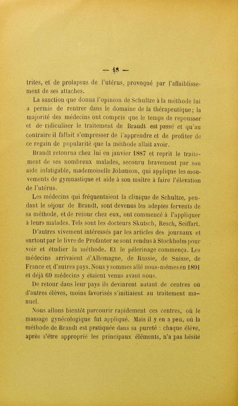 trites, et de prolapsus de l'utérus, provoqué par l'affaiblisse- ment de ses attaches. La sanction que donna l'opinion de Schultze à la méthode lui a permis de rentrer dans le domaine delà thérapeutique; la majorité des médecins ont compris que le temps de repousser et de^ ridiculiser le traitement de Brandt est passé et qu'au contraire il fallait s'empresser de l'apprendre et de profiter de ce regain de popularité que la méthode allait avoir. Brandt retourna chez lui en janvier 1887 et reprit le traite- ment de ses nombreux malades, secouru bravement par sou aide infatigable, mademoiselle Johanson, qui applique les mou- vements de gymnastique et aide à son maître à faire l'élévation de l'utérus. Les médecins qui fréquentaient la clinique de Schultze, pen- dant le séjour de Brandt, sont devenus les adeptes fervents de sa méthode, et de retour chez eux, ont commencé à l'appliquer à leurs malades. Tels sont les docteurs Skutsch, Resch, Seiffart. D'autres vivement intéressés par les articles des journaux et surtout par le livre de Profanter se sont rendus à Stockholm pour voir et étudier la méthode. Et le pèlerinage commença. Les médecins arrivaient d'Allemagne, de Russie, de Suisse, de France et d'autres pays.Nousysommes allé nous-mêmes en 1891 et déjà 69 médecins y étaient venus avant nous. De retour dans leur pays ils devinrent autant de centres où d'autres élèves, moins favorisés s'initiaient au traitement ma- nuel. Nous allons bientôt parcourir rapidement ces centres, où le massage gynécologique fut appliqué. Mais il y en a peu, où la méthode de Brandt est pratiquée dans sa pureté : chaque élève, après s'être approprié les principaux éléments, n'a pas hésité