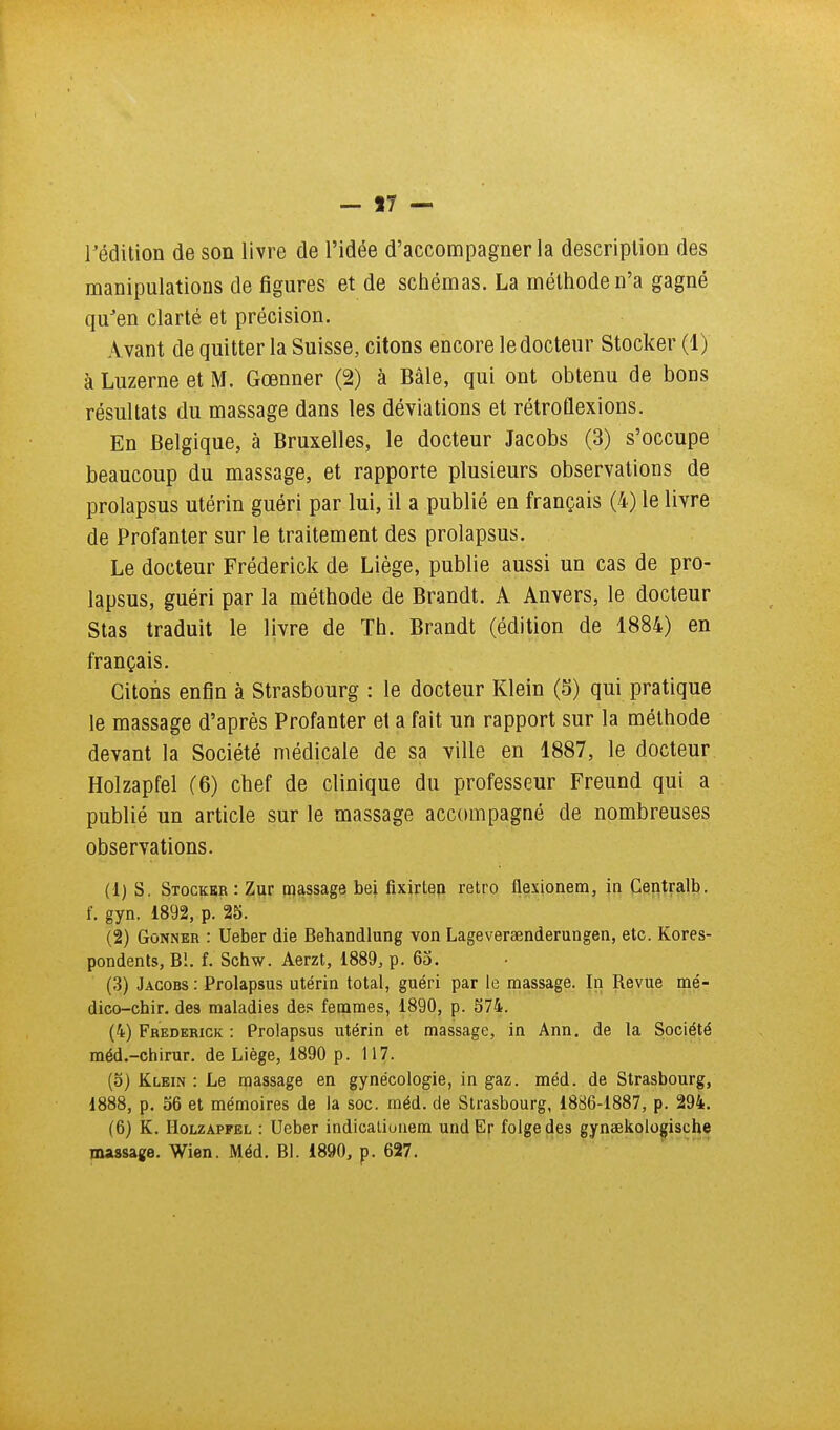 - 17 l'édition de son livre de l'idée d'accompagner la description des manipulations de figures et de schémas. La méthode n'a gagné qu'en clarté et précision. Avant de quitter la Suisse, citons encore le docteur Stocker (1) à Luzerne et M. Gœnner (2) à Bâle, qui ont obtenu de bons résultats du massage dans les déviations et rétroûexions. En Belgique, à Bruxelles, le docteur Jacobs (3) s'occupe beaucoup du massage, et rapporte plusieurs observations de prolapsus utérin guéri par lui, il a publié en français (4) le livre de Profanter sur le traitement des prolapsus. Le docteur Fréderick de Liège, publie aussi un cas de pro- lapsus, guéri par la méthode de Brandt. A Anvers, le docteur Stas traduit le livre de Th. Brandt (édition de 1884) en français. Citons enfin à Strasbourg : le docteur Klein (5) qui pratique le massage d'après Profanter et a fait un rapport sur la méthode devant la Société médicale de sa ville en 1887, le docteur Holzapfel (6) chef de clinique du professeur Freund qui a publié un article sur le massage accompagné de nombreuses observations. (1) s. Stocker : Zur massage bei fixirten rétro flexionem, in Centralb. f. gyn. 1892, p. 25. (2) GoNNER : Ueber die Behandlung von Lageversenderungen, etc. Kores- pondents, Bl. f. Schw. Aerzt, 1889, p. 63. (3) Jacobs : Prolapsus utérin total, guéri par le massage. In Revue mé- dico-chir. des maladies des fêtâmes, 1890, p. 574. (4) Frederick : Prolapsus utérin et massage, in Ann. de la Société méd.-chirur. de Liège, 1890 p. 117. (5) Klein : Le massage en gynécologie, in gaz. méd. de Strasbourg, 1888, p. 56 et mémoires de la soc. méd. de Strasbourg, 1886-1887, p. 294. (6) K. Holzapfel : Ueber indicaliunem und Er folgedes gynaekologische massage. Wien. Méd. Bl. 1890, p. 627.