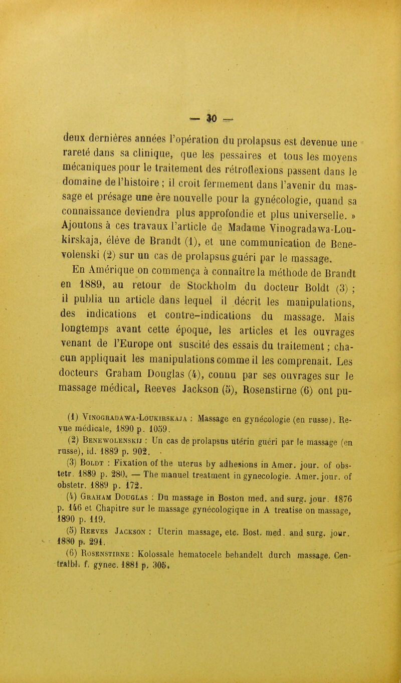 - ^ - deux dernières années l'opératioa du prolapsus est devenue uûe rareté dans sa clinique, que les pessaires et tous les moyens mécaniques pour le traitement des rétrottexions passent dans le domaine de l'histoire ; il croit fermement dans l'avenir du mas- sage et présage une ère nouvelle pour la gynécologie, quand sa connaissance deviendra plus approfondie et plus universelle. » Ajoutons à ces travaux l'article de Madame Vinogradawa-Lou- kirskaja, élève de Brandt (1), et une communication de Bene- volenski (2) sur un cas de prolapsus guéri par le massage. En Amérique on commença à connaître la méthode de Brandt en 1889, au retour de Stockholm du docteur Boldt (3) ; il publia un article dans lequel il décrit les manipulations, des indications et contre-indications du massage. Mais longtemps avant cette époque, les articles et les ouvrages venant de l'Europe ont suscité des essais du traitement ; cha- cun appliquait les manipulations comme il les comprenait. Les docteurs Graham Douglas (4), connu par ses ouvrages sur le massage médical, Reeves Jackson (5), Rosenstirne (6) ont pu- (1) ViNOGRADAWA-LouKiRSKAJA ; Massage en gynécologie (en russe). Re- vue médicale, 1890 p. 1059. (2) Benewolenskij : Un cas de prolapsus utérin guéri par le massage (en russe), id. 1889 p. 902. • (3) Boldt : Fixation of the utérus by adhésions in Amer. jour, of obs- tetr. 1889 p. 280. — The manuel treatment in gynécologie. Amer. jour, of obstetr. 1889 p. 172. (4) Graham Douglas : Du massage in Boston med. and surg. jour. 1876 p. 146 et Chapitre sur le massage gynécologique in A treatise on massage, 1890 p. 119. (5) Reeves Jackson : Utérin massage, etc. Bost. med. and surg. jour 1880 p. 291. (6) Rosenstirne: Kolossale hematocele behandelt durch massage. Cen- trtlbl. f. gynec. 1881 p. .305.