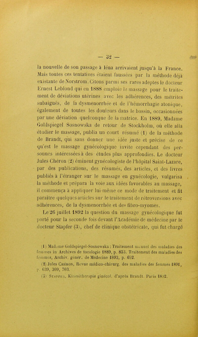 la nouvelle de son passage à léna arrivaient jusqu'à la France. Mais toutes ces tentatives étaient faussées par la rnéthode déjà existante de Norstrom. Citons parmi ses rares adeptes le docieur Ernest Leblond qui en 1888 eniploio la massage pour le traite- ment de déviations utérines avec les adhérences, des mélriles subaiguës, de la dysménorrhée et de l'hémorrhagie atonique, également de toutes les douleurs dans le bassin, occasionnées par une déviation quelconque de la matrice. En 1889, Madame Goldspiegel Sosnowska de retour de Stockholm, où elle alla étudier le massage, publia un court résumé (1) de la méthode de Brandt, qui sans donner nue idée juste et précise de ce qu'est le massage gynécologique invite cependant des per- sonnes intéressées à des études plus approfondies. Le docteur Jules Chéron (,2) éminent gynécologiste de l'hôpital Saint-Lazare, par des publications, des résumés, des articles, et des livres publiés à l'étranger sur le massage en gynécologie, vulgarisa la méthode et prépara la voie aux idées favorables au massage, il commença à appliquer lui-même ce mode de traitement et fît paraître quelquesarticles sur le trailement de rétroversions avec adhérences, de la dysménorrhée et des fibro-myomes. Le 26 juillet 1892 la question du massage gynécologique fut porté pour la seconde fois devant l'Académie de médecine par le docteur Stapfer (3), chef de clinique obstétricale, qui fut charge (1 ) Mac!jme Goldspiegel-Sosnowska : Trailement inaiiuel des lualadies des foin mes in Archives de tocologie 1889, p. 853. Traitement des maladies des Icmmcs, Archiv. génér. de Médecine 1893, p. 692. (2) Jules Chéron, lîevue raédico-chii urg. des maladies des femmes 1891, I'. C39, 309, 70.3. (3) Stai'Feu. Iviiiesillierapie ginécoi. d'après Brandi. Paiis 18'J2.