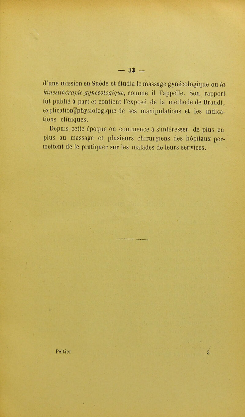 — 31 - d'une mission en Suède et étudia le massage gynécologique ou la kinésithérapie gynécologique, comme il l'appelle. Son rapport fut publié à part et contient l'exposé de la méthode de Brandt, explicatioofphysiologique de ses manipulations et les indica- tions cliniques. Depuis cette époque on commence à s'intéresser de plus en plus au massage et plusieurs chirurgiens des hôpitaux per- mettent de le pratiquer sur les malades de leurs services. Peitier 3