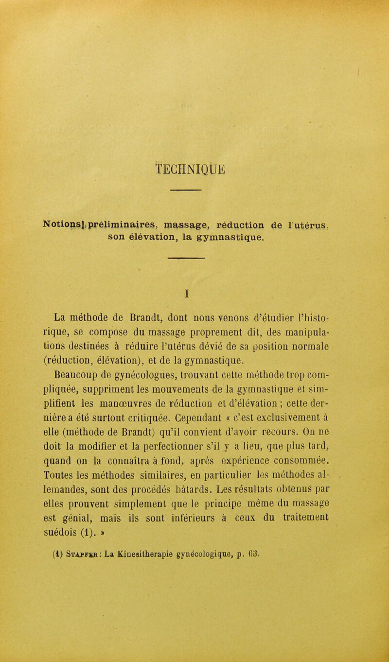 Technique Notionsî,préliminaires, massage, réduction de l'utérus, son élévation, la gymnastique. I La méthode de Brandt, dont nous venons d'étudier l'histo- rique, se compose du massage proprement dit, des manipula- tions destinées à réduire l'utérus dévié de sa position normale (réduction, élévation), et de la gymnastique. Beaucoup de gynécologues, trouvant cette méthode trop com- pliquée, suppriment les mouvements de la gymnastique et sim- plifient les manœuvres de réduction et d'élévation ; cette der- nière a été surtout critiquée. Cependant « c'est exclusivement à elle (méthode de Brandt) qu'il convient d'avoir recours. On ne doit la modifier et la perfectionner s'il y a lieu, que plus tard, quand on la connaîtra à fond^ après expérience consommée. Toutes les méthodes similaires, en particulier les méthodes al- lejnandes, sont des procédés bâtards. Les résultats obtenus par elles prouvent simplement que le principe même du massage est génial, mais ils sont inférieurs à ceux du traitement suédois (1). » (1) STAPrsR: La Kiaesitherapie gynécologique, p. fl-3.