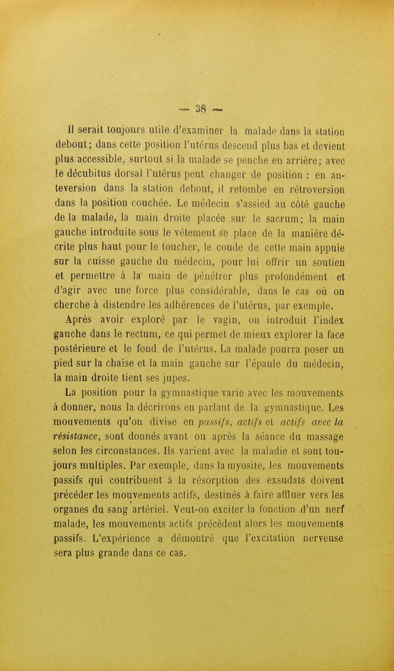 — SS- II serait toujours utile d'examiner la malade dans la station debout; dans cette position l'utérus descend plus bas et devient plus accessible, surtout si la malade se penche en arriére; avec le décubitus dorsal l'utérus peut changer de position : en an- teversion dans la station debout, il retombe en rétroversion dans la position couchée. Le médecin s'assied au côté gauche delà malade, la main droite placée sur le sacrum; la main gauche introduite sous le vêtement se place de la manière dé- crite plus haut pour le toucher, le coude de cette main appuie sur la cuisse gauche du médecin, pour lui offrir un soutien et permettre à la main de pénétrer plus profondément et d'agir avec une force plus considérable, dans le cas où on cherche à distendre les adhérences de l'utérus, par exemple. Après avoir exploré par le vagin, on introduit l'index gauche dans le rectum, ce qui permet de mieux explorer la face postérieure et le fond de l'utérus. La malade pourra poser un pied sur la chaise et la main gauche sur l'épaule du médecin, la main droite tient ses jupes. La position pour la gymnastique varie avec les mouvements à donner, nous la décrirons en parlant de la gymnastique. Les mouvements qu'on divise en passifs, actifs et actifs avec la résistance, sont donnés avant ou après la séance du massage selon les circonstances. Ils varient avec la maladie et sont tou- jours multiples. Par exemple, dans lamyosite, les mouvements passifs qui contribuent à la résorption des exsudais doivent précéder les mouvements actifs, destinés à faire affluer vers les organes du sang artériel. Veut-on exciter la fonction d'un nerf malade, les mouvements actifs précèdent alors les mouvements passifs. L'expérience a démontré que l'excitation nerveuse sera plus grande dans ce cas.