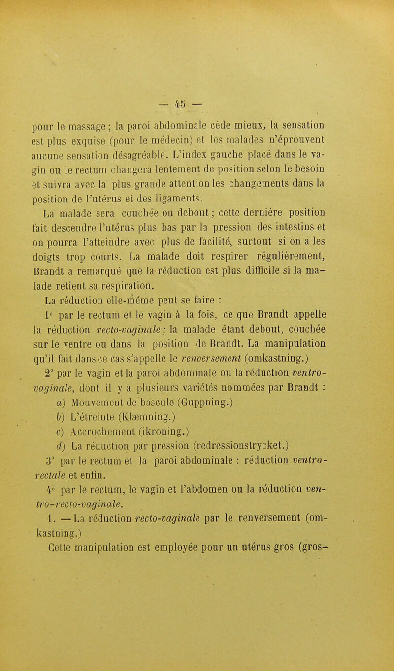 pour le massage; la paroi abdominale cède mieux, la sensation est plus exquise (pour le médecin) et les malades n'éprouvent aucune sensation désagréable. L'index gauche placé dans le va- gin ou le rectum changera lentement de position selon le besoin et suivra avec la plus grande attention les changements dans la position de Tutérus et des ligaments. La malade sera couchée ou debout ; cette dernière position fait descendre l'utérus plus bas par la pression des intestins et on pourra l'atteindre avec plus de facilité, surtout si on a les doigts trop courts. La malade doit respirer régulièrement, Brandt a remarqué que la réduction est plus difficile si la ma- lade retient sa respiration. La réduction elle-ràême peut se faire : 1° par le rectum et le vagin à la fois, ce que Brandt appelle la réduction recto-vaginale ; la malade étant debout, couchée sur le ventre ou dans la position de Brandt. La manipulation qu'il fait dans ce cass^appelle le renversement (omkastning.) 2° par le vagin et la paroi abdominale ou la réduction ventro- vaginale, dont il y a plusieurs variétés nommées par Braadt : a) Mouvement de bascule (Guppning.) h) L'élreinle (KIsemning.) c) Accrochement (ikroning.) d) La réduction par pression (redressionstrycket.) 3° par le rectum et la paroi abdominale : réduction ventro- rectale et enfin. 4 par le rectum, le vagin et l'abdomen ou la réduction ven- tro-recto-vaginale. 1. —La réduction recto-vaginale par le renversement (om- kastning.) Cette manipulation est employée pour un utérus gros (gros-