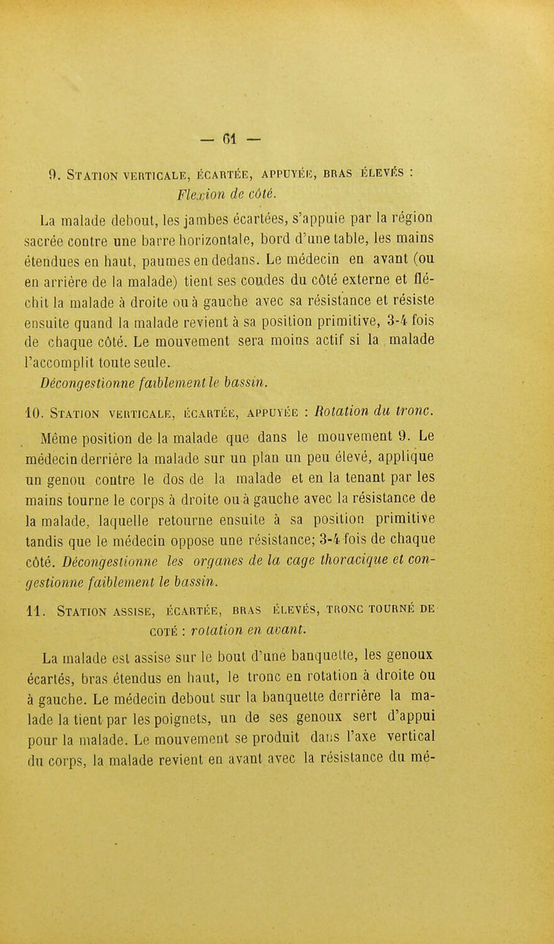 9. Station verticale, écartée, appuyée, bras élevés : Flexion de côté. La malade debout, les jambes écartées, s'appuie par la région sacrée contre une barre horizontale, bord d'une table, les mains étendues en haut, paumes en dedans. Le médecin en avant (ou en arrière de la malade) tient ses coudes du côté externe et flé- chit la malade à droite ou à gauche avec sa résistance et résiste ensuite quand la malade revient à sa position primitive, 3-4 fois de chaque côté. Le mouvement sera moins actif si la malade l'accomplit toute seule. Décongestionne faiblement le bassin. 10. Station verticale, écartée, appuyée : Rotation du tronc. Même position de la malade que dans le mouvement 9. Le médecin derrière la malade sur un plan un peu élevé, applique un genou contre le dos de la malade et en la tenant par les mains tourne le corps à droite ou à gauche avec la résistance de la malade, laquelle retourne ensuite à sa position primitive tandis que le médecin oppose une résistance; 3-4 fois de chaque côté. Décongestionne les organes de la cage thoracique et con- gestionne faiblement le bassin. 11. Station ASSISE, écartée, bras élevés, tronc tourné de coté : rotation en avant. La malade est assise sur le bout d'une banquette, les genoux écartés, bras étendus en haut, le tronc en rotation à droite ou à gauche. Le médecin debout sur la banquette derrière la ma- lade la tient par les poignets, un de ses genoux sert d'appui pour la malade. Le mouvement se produit daiiS l'axe vertical du corps, la malade revient en avant avec la résistance du mé-