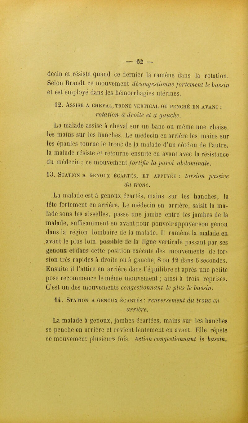 — 02 — decin et résiste quand ce dernier la ramène dans la rotation. Selon Brandt ce mouvement décongestionne fortement le bassin et est employé dans les hémorrliagies utérines. 12. Assise a cheval, tronc vertical ou penché en avant : rotation à droite et à gauche. La malade assise à cheval sur un banc ou même une chaise, les mains sur les hanches. Le médecin en arriére les mains sur les épaules tourne le tronc de la malade d'un côléou de l'autre, la malade résiste et retourne ensuite en avant avec la résistance du médecin; ce mouvement forlifie la paroi abdominale. 13. Station a genoux écartés, et appuyée : torsion passive du tronc, La malade est à genoux écartés, mains sur les hanches, la tête fortement en arrière. Le médecin en arrière, saisit la ma- lade sous les aisselles, passe une jambe entre les jambes de la malade, suCQsamment en avant pour pouvoir appuyer son genou dans la région lombaire de la malade. Il ramène la malade en avant le plus loin possible de la ligne verticale passant par ses genoux et dans cette position exécute des mouvements de tor- sion très rapides à droite ou à gauche, 8 ou 12 dans 6 secondes. Ensuite il l'attire en arrière dans l'équilibre et après une petite pose recommence le même mouvement ; ainsi à trois reprises. C'est un des mouvements congestionnant le plus le bassin. 14. Station a genoux écartés : renversement du tronc en arrière. La malade à genoux, jambes écartées, mains sur les hanches se penche en arriére et revient lentement en avant. Elle répète ce mouvement plusieurs fois. Action congestionnant le bassin.