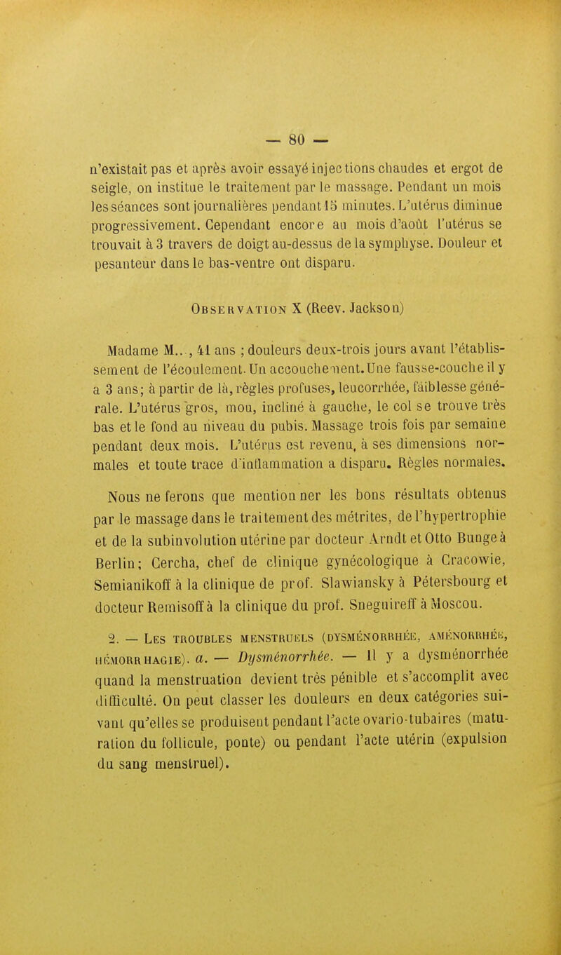 n'existait pas et après avoir essayé injections chaudes et ergot de seigle, on institue le traitement par le massage. Pendant un mois les séances sont journalières pendant 15 minutes. L'utérus diminue progressivement. Cependant encore au mois d'août l'utérus se trouvait à 3 travers de doigt au-dessus de la symphyse. Douleur et pesanteur dans le bas-ventre ont disparu. Observation X (Reev. Jackson) Madame M.. , 41 ans ; douleurs deux-trois jours avant l'établis- sement de l'écoulement. Un accouchenent.Une fausse-couche il y a 3 ans; à partir de là, règles profuses, leucorrhée, faiblesse géné- rale. L'utérus gros, mou, incliné à gauche, le col se trouve très bas et le fond au niveau du pubis. Massage trois fois par semaine pendant deux mois. L'utérus est revenu, à ses dimensions nor- males et toute trace d'inflammation a disparu. Règles normales. Nous ne ferons que mentionner les bons résultats obtenus par le massage dans le traitement des mélrites, de l'hypertrophie et de la subinvolution utérine par docteur Arndt et Otto Bunge à Berlin; Cercha, chef de clinique gynécologique à Gracowie, Semianikoff à la clinique de prof. Slawiansky à Pétersbourg et docteur Rernisoff à la clinique du prof. Sneguireff à Moscou. 2. — Les troubles MENSTRUIÎLS (dysménorrhée, AMÉNORRUÉli, hémorrhagie). a. — Dysménorrhée. — 11 y a dysménorrhée quand la menstruation devient très pénible et s'accomplit avec difficulté. On peut classer les douleurs en deux catégories sui- vant qu'elles se produisent pendant Tacte ovario-tubaires (matu- ration du follicule, ponte) ou pendant l'acte utérin (expulsion du sang menstruel).