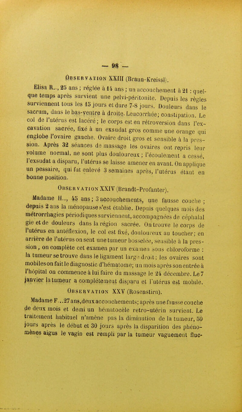 0BSERVATION XXIII (Braun-Kreissl). Elisa R,., 25 ans ; réglée à 14 ans ; un accouchement à 21 • quel- que temps après survient une pelvi-péritonite. Depuis les règles surviennent tous les 15 jours et dure 7-8 jours. Douleurs dans le sacrum, dans le bas-ventre à droite. Leucorrhée; constipation Le col de l'utérus est lacéré; le corps est en rétroversion dans l'ex- cavation sacrée, fixé à un exsudât gros comme une orange qui englobe l'ovaire gauche. Ovaire droit gros et sensible à la pres- sion. Après 32 séances de massage les ovaires ont repris leur volume normal, ne sont plus douloureux ; l'écoulement a cessé, l'exsudat a disparu, l'utérus se laisse amener en avant. On applique un pessaire, qui fut enlevé 3 semaines après, l'utérus étant en bonne position. Obser VATiON XXIV (Brandt-Profanter). Madame H.., 45 ans; 3accouchements, une fausse couche ; depuis 2 ans la ménopause s'est établie. Depuis quelques mois des métrorrhagies périodiques surviennent, accompagnées de céphalal gieetde douleurs dans la région sacrée. On trouve le corps de l'utérus en anléflexion, le col est fixé, douloureux au toucher; en arrière de l'utérus on sent une tumeur bosselée, sensible à la pres- sion, on complète cet examen par un examen sous chloroforme : la tumeur se trouve dans le ligament largo droit; les ovaires sont mobiles on fait le diagnostic d'hématome; un mois après son entrée à l'hôpital on commence à lui faire du massage le 24 décembre. Le 7 j^ïiyjer |a tumeur a complètement disparu et lutérus est mobile. Observation XXV (Rosenstirn). Madame F. ..27ans,deux accouchements; après une fausse couche de deux mois et demi un héinatocèle retro-utérin survient. Le traitement habituel n'amène pas la diminution de la tumeur, 50 jours après le début et 30 jours après la disparition des phéno- mènes aigus le vagin est rempli par la tumeur vaguement fluc-