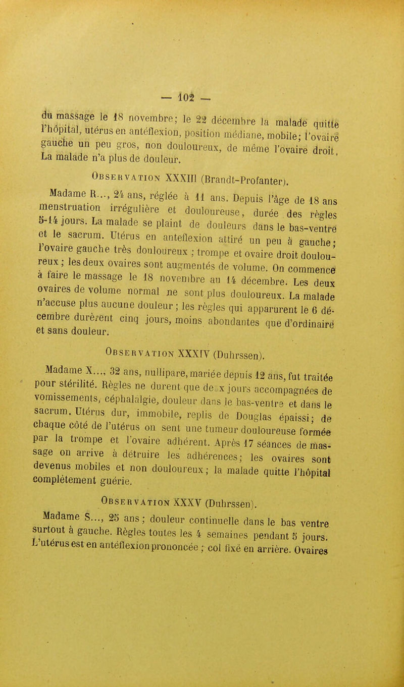 du massage le 18 novembre; le 22 décembre la malade quitte 1 hôpital, utérus en antéflexion, position médiane, mobile; l'ovaire gauche un peu gros, non douloureux, de même l'ovaire droit La malade n'a plus de douleur. Observation XXXIIl (Brandt-Profanter). Madame R..., 24 ans, réglée à H ans. Depuis l'âge de 18 ans menstruation irrégulière et douloureuse, durée des règles 5-14 jours. La malade se plaint de douleurs dans le bas-ventre et le sacrum. Utérus en antéflexion attiré un peu à gauche- 1 ovaire gauche très douloureux ; trompe et ovaire droit doulou- reux; les deux ovaires sont augmentés de volume. On commence a faire le massage le 18 novembre au 14 décembre. Les deux ovaires de volume normal ne sont plus douloureux. La malade n accuse plus aucune douleur ; les règles qui apparurent le 6 dé- cembre durèi-ent cinq jours, moins abondantes que d'ordinaire et sans douleur. Observation XXXfV (Duhrssen). Madame X..., 32 ans, nuliipare, mariée depuis 12 ans, fut traitée pour stérilité. Règles ne durent que de.x jours accompagnées de vomissements, céphalalgie, douleur dans le bas-ventre et dans le sacrum. Utérus dur, immobile, replis de Douglas épaissi; de chaque coté de l'utérus on sent une tumeur douloureuse formée par la trompe et l'ovaire adhérent. Après 17 séances de mas- sage on arrive à détruire les adhérences; les ovaires sont devenus mobiles et non douloureux ; la malade quitte l'hôpital complètement guérie. Observation XXXV (Duhrssen). Madame S..., 2S ans; douleur continuelle dans le bas ventre surtout à gauche. Règles toutes les 4 semaines pendant 5 jours L utérus est en antéflexion prononcée ; col fixé en arrière. Ovaires