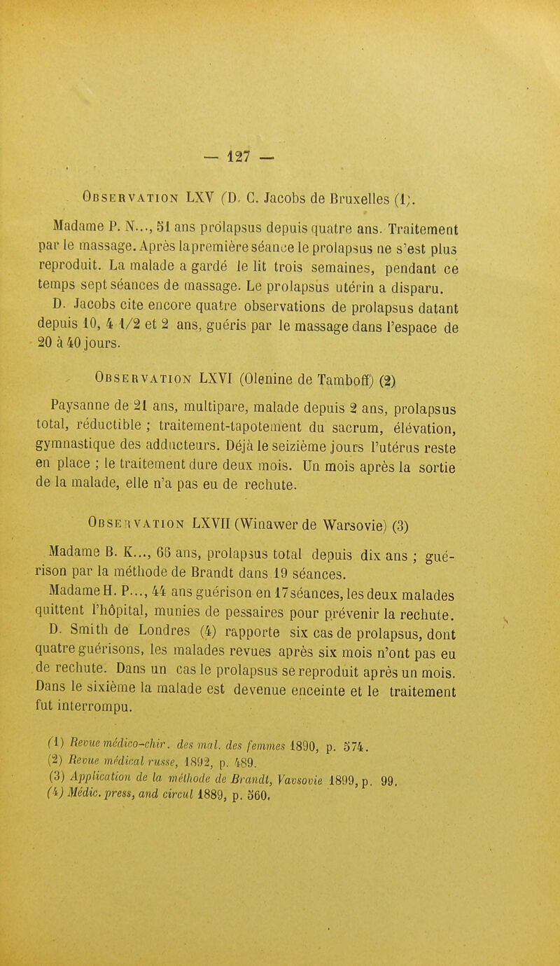 Observation LXV (D. C. Jacobs de Bruxelles (1;. Madame P. N..., SI ans prolapsus depuis quatre ans. Traitement par le massage. Après lapremière séance le prolapsus ne s'est plus reproduit. La malade a gardé le lit trois semaines, pendant ce temps sept séances de massage. Le prolapsus utérin a disparu. D. .lacobs cite encore quatre observations de prolapsus datant depuis 10, 4 1/2 et 2 ans, guéris par le massage dans l'espace de 20 à 40 jours. Observation LXVI (Olenine de Tambofî) (2) Paysanne de 21 ans, multipare, malade depuis 2 ans, prolapsus total, réductible ; traitement-tapotement du sacrum, élévation, gymnastique des adducteurs. Déjà le seizième jours l'utérus reste en place ; le traitement dure deux mois. Un mois après la sortie de la malade, elle n'a pas eu de rechute. Observation LXVII (Winawer de Warsovie) (3) Madame B. K.,., 66 ans, prolapsus total depuis dix ans ; gué- rison par la méthode de Brandt dans 19 séances. Madame H. P..., 44 ansguérisonenl7séances,lesdeux malades quittent l'hôpital, munies de pessaires pour prévenir la rechute. D. Smith de Londres (4) rapporte six cas de prolapsus, dont quatre guérisons, les malades revues après six mois n'ont pas eu de rechute. Dans un cas le prolapsus se reproduit après un mois. Dans le sixième la malade est devenue enceinte et le traitement fut interrompu. f l) Revue médico-chir. des mal. des femmes 1890, p. 574. (2) Revue médical russe, 1892, p. 489. (3) Application de la méthode de Brandt, Vavsovie 1899, p. 99. ('t) Médic. press, and circul 1889, p. o60.