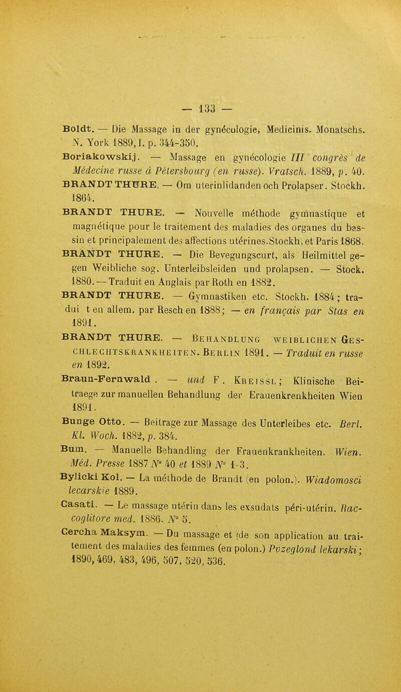 Boldt. — Die Massage in der gynécologie, Medicinis. Monatschs. N. York 1889,1. p. 344-350. Boriakowskij. — Massage en gynécologie III congrès de Médecine russe à Pêtersboiirg (en russe). Vratsch. 1889, p. 40. BRANDT THURE. — Ora uterinlidanden och Prolapser. Stockh. 1864. BRANDT THURE. — Nouvelle méthode gymnastique et magnétique pour le traitement des maladies des organes du bas- sin et principalement des affections utérines.Stockh, et Paris 1868. BRANDT THURE. — Die Bevegungscurt, als Heilmittel ge- gen Weibliche sog. Unterleibsleiden und prolapsen. — Stock. 1880. — Traduit en Anglais par Roth en 1882. BRANDT THURE. — Gymnastiken etc. Stockh. 1884; tra- dui t en allem. par Reschen 1888; — en français par Stas en 1891. BRANDT THURE. — BehANDLUNG WEIBLICHEN GeS- GHLEGHïSKRANKHEiTEN. Berlin 1891. ~ Traduit en russe en 1892. Braun-Fernwald . — und F. Kreissl; Klinische Bei- traege zur manuellen Behandlung der Erauenkrenkheiten Wien 1891. Bunge Otto. — Beitragezur Massage des Unterleibes etc. Berl. Kl. Woch. 1882, p. 384. Bum. — Manuelle Behandling der Frauenkrankheiten. Wien. Méd. Presse N' 40 eH889 iVM-3. Bylicki Kol. — La méthode de Brandt (en polon.). Wiadomosci lecarskie 1889. Casati. — Le massage utérin dans, les exsudats péri-utérin. Rac- coglitore med. 1886. N° 5. Cercha Maksym. — Du massage et ?de son application au trai- tement des maladies des femmes (en polon.) Pvzeglond lekarski' 1890,469, 483, 496, 507, 520, 536.