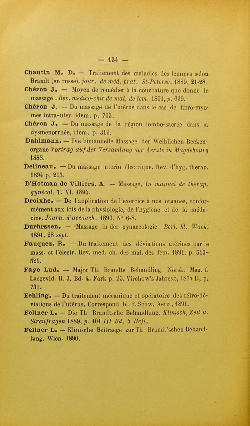 Chautin M. D, — Traitement des maladies des femmes selon Brandt (en russe), jour, de méd. prat. St-Pétersb. 1889, 21-28. Ghéron J, — Moyen de remédier à la courbature que donne le massage . Rev.médico-chir de mal. defem. 1891, p. 639. Chéron J. — Du massage de l'utérus dans le cas de fibro-myo' mes intra-uter. idem. p. 703. Ghéron J. — Du massage de la région lombo-sacrée dans la dysménorrhée, idem. p. 319. Pahlmann* — Die bimanuelle Massage der Weiblichen Becken- organe Vortrag aufder Versamlung der Aerzte in Magdebourg 1888. Delineau, — Du massage utérin électrique. Rev. d'hyg, therap. 1894 p. 213. D'Hotman de Villiers. A. — Massage, In manuel de therap. gynécol. T. VI. 1894. Droixhe* — De l'application de l'exercice à nos organes, confor- mément aux lois de la physiologie, de l'hygiène et de la méde- cme.Journ. d'accoiich. 1890. N 6-8. Durhrssen. — fMassage in der gynaecologie. Berl. kl. Woch! 1891, 28 sept. Fauquez. R, — Du traitement des déviations utérines parle mass. et l'électr. Rev. med. ch. des mal. des fem. 1891. p. 513- 821. Faye Lud. — Major Th. Brandts Behandling. Norsk. Mag. f. Lacgevid. R. 3. Bd. 4. Fork p. 25. Virchow's Jahresb, 1874 II, p. 731. Eehling. — Du traitement mécanique et opératoire des rétro-dé- viaiions de l'utérus. Correspond, bl. f. Schw. Aerzt, 1891. Fellner L. — Die Th. Brandtsche Behandlung. Klinisch, Zeit u. Streitfragen 1889, p. 101 /// Bd, 4 Heft. Fellner L. — Klinische Beitraege zurTh. Brandt'schen Behand- lung. Wien. 1890.