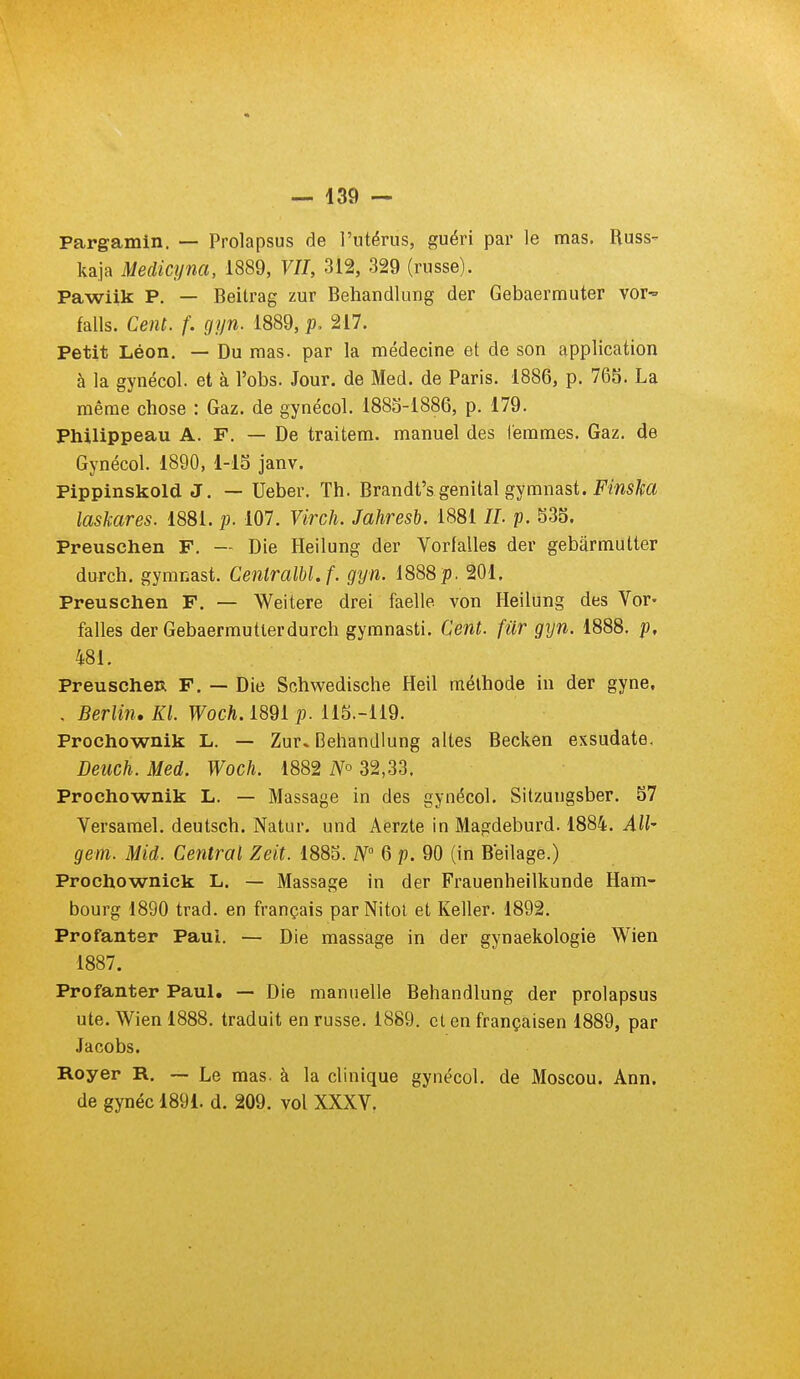 Pargamin. — Prolapsus de l'utérus, guéri par le mas. Euss- kaja Medicyna, 1889, VU, 312, 329 (russe). Pawiik P. — Beitrag zur Behandlung der Gebaermuter voi' falls. Cent. f. gyn. 1889, p, 217. Petit Léon. — Du nias, par la médecine et de son application à la gynécol. et à l'obs. Jour, de Med. de Paris. 1886, p. 765. La même chose : Gaz. de gynécol. 188S-1886, p. 179. Philippeau A. F. — De traitem. manuel des femmes. Gaz. de Gynécol. 1890, 1-lS janv. Pippinskold J. — Ueber. Th. Brandt's génital gymnast. Fms^|;a laskares. 1881. p. 107. Virch. Jahresb. 1881 //. p. S35. Preuschen F. — Die Heilung der Vorlalles der gebârmutter durch. gymnast. Ceiitralbl.f. gyn. 1888p. 201. Preuschen F. — Weitere drei faelle von Heilung des Vor- falles der Gebaermutlerdurch gymnasti. Cent, fur gyn. 1888. p, 481. PreuscheR F. — Die Schwedische Heil méthode in der gyne, . Berlin. Kl. Woch. 1891 p. 115.-119. Prochownik L. — Zur» Behandlung altes Becken exsudate. Deuch. Med. Woch. 1882 iV° 32,33. Prochownik L. — Massage in des gynécol. Sitzungsber. 57 Versamel. deutsch. Natur. und Aerzte in Magdeburd. 1884. AU' gem. Mid. Central Zeit. 1885. N' 6 p. 90 (in Beilage.) Prochownick L. — Massage in der Frauenheilkunde Ham- bourg 1890 trad. en français parNitol et Keller. 1892. Profanter Paul. — Die massage in der gynaekologie Wien 1887. Profanter Paul. — Die manuelle Behandlung der prolapsus ute. Wien 1888. traduit en russe. 1889. et en françaisen 1889, par Jacobs. Royer R. — Le mas. à la clinique gynécol. de Moscou. Ann. de gynéc 1891. d. 209. vol XXXV.