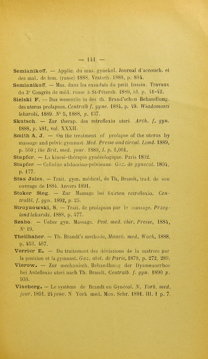 Semianikoff. — Applic. du mas. gynekol. Journal d'aocouch. et des mal. de fem. (russe) 1888. Vratsch. 1888, p. 884. Semianikoff. — Mas. dans les exsudais du petit bassin. Travaux du 3 Congrès de raéd. russe à St-Pétersb. 1889, id. p. 41-42. Sielski F. — Das wesentlic in des th. Brand'schcn Behandlung. des utérus prolapsus. Ce«ïra^& f. gyne. 1884, p. 49. Wiadomosci lekarski. 1889. iV° 5, 1888, p. 137. Skutsch. — Zur therap. des retroflexio uteri. Arch. f. gyn. 1888, p. 481, vol. XXXII. Smith A. J. — On the treatment of prolapse of the utérus by massage and pelvic gymnast. Med. Presse and circul. Lond. 1889, p. 360; the Brit. med. jour. 1889, /. p. 1,061. Stapfer. — La kinesi-thérapie gynécologique. Paris 1892. Stapfer. — Cellulite abdomino-pelvieune. Gaz. de gynecol. 1894, p. 177. Stas Jules. — Trait, gym. médical, de Th, Brandt, trad. de son ouvrage de 1884. Anvers 1891. Stoker Sieg. — Zur Massage bei tixirten retrotlexio, Cen- tralbl. f. gyn. 1892, p. 2S. Stroynowski, S. — Trait, de prolapsus par le massage. Przeg- londlekarski. 1888, p. 477. Szabo. — Ueber gyn. Massage. Pest. med. cliir. Presse, 1884, N 19. Theilhaber. — Th. Brandt's melhode, Mûnch. med. Woch. 1888, p. 453, 467. Verrier E. — Du traitement des déviations de la matrice par la position et la gymnast. Gaz. obst. de Paris, 1879, p. 272, 289. Vierow. — Zur mechanisch. Behandhunj;^ der Dysmenorrhoe bei Anteflexio uteri nach Th. Brandt. Centralb. f. gyn. 1890 p. 930. . Vineberg, — Le système de Brandt en Gynécol. N. York. med. jour. 1891, 2ijanv. N York med. Mon. Schr. 1891. 111. 1 p. 7.