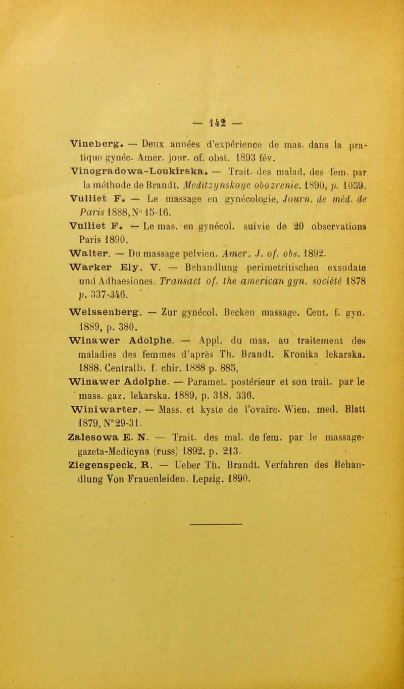 Vineberg. — Deux années d'expérience de mas. dans la pra^ tique gynéc. Amer. jour. of. obst. 1893 fév. Vinogradowa-Loukirska. — Trait, des malad. des fem. par la méthode de Brandi. Meditzijnskof/e obozrenie. 1890, p. 1039. VuUiet F. — Le massage en gynécologie, Journ. de méd. de Pam 1888, N 15-16. Vulliet F, — Le mas. en gynécol. suivie de 20 observations Paris 1890. Walter. — Du massage pelvien. Amer. J. of. obs. 1892. Warker Eiy. V. — Behandlung perimetritischen exsudate und Adhaesiones. Transact of. the american gijn. société 1878 p. 337-346.  Weissenberg. — Zur gynécol. Becken massage. Cent. f. gyn. 1889, p. 380. Winawer Adolphe. — Appl. du mas. au traitement de.s maladies des femmes d'après Th. Brandt. Kronika lekarska. 1888. Centralb. f. chir. 1888 p. 885, Winawer Adolphe. — Paramet. postérieur et son trait, par le ■ mass. gaz. lekarska. 1889, p. 318, 336. Winiwarter. — Mass. et kyste de l'ovaire. Wien. med. Blatt 1879, N 29-31. Zalesowa E. N. — Trait, des mal. de fem. par le massage* gazeta-Medicyna (russ) 1892. p. 213. Ziegenspeek. R. — Ueber Th. Brandt. Verfahren des Behan- dlung Von Frauenleiden. Lepzig. 1890.