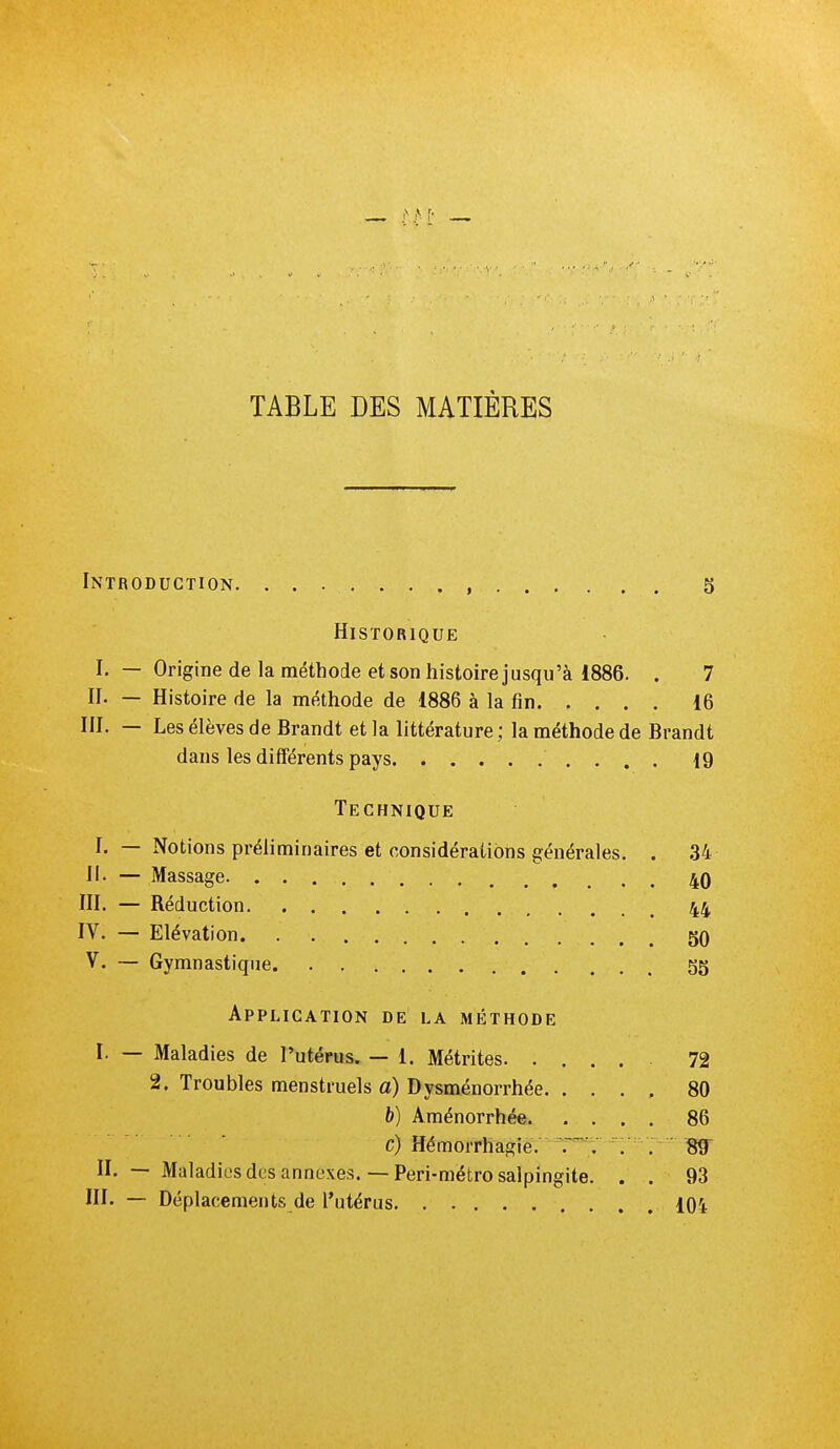 TABLE DES MATIÈRES Introduction. 5 Historique I. — Origine de la méthode et son histoire jusqu'à 1886. . 7 II. — Histoire de la méthode de 1886 à la fin 16 III. — Les élèves de Brandt et la littérature ; la méthode de Brandt dans les différents pays 19 Technique I. — Notions préliminaires et considérations générales. . 34 H. — Massage 4q III. — Réduction 44 IV. — Elévation gO V. — Gymnastique gg Application de la méthode I. — Maladies de l'utérus. — i. Métrites 72 2. Troubles menstruels a) Dysménorrhée. .... 80 b) Aménorrhée. .... 86 c) Hémorrhagië. 'r*-V . . 89' II. — Maladies des annexes.— Peri-métro salpingite. . . 93