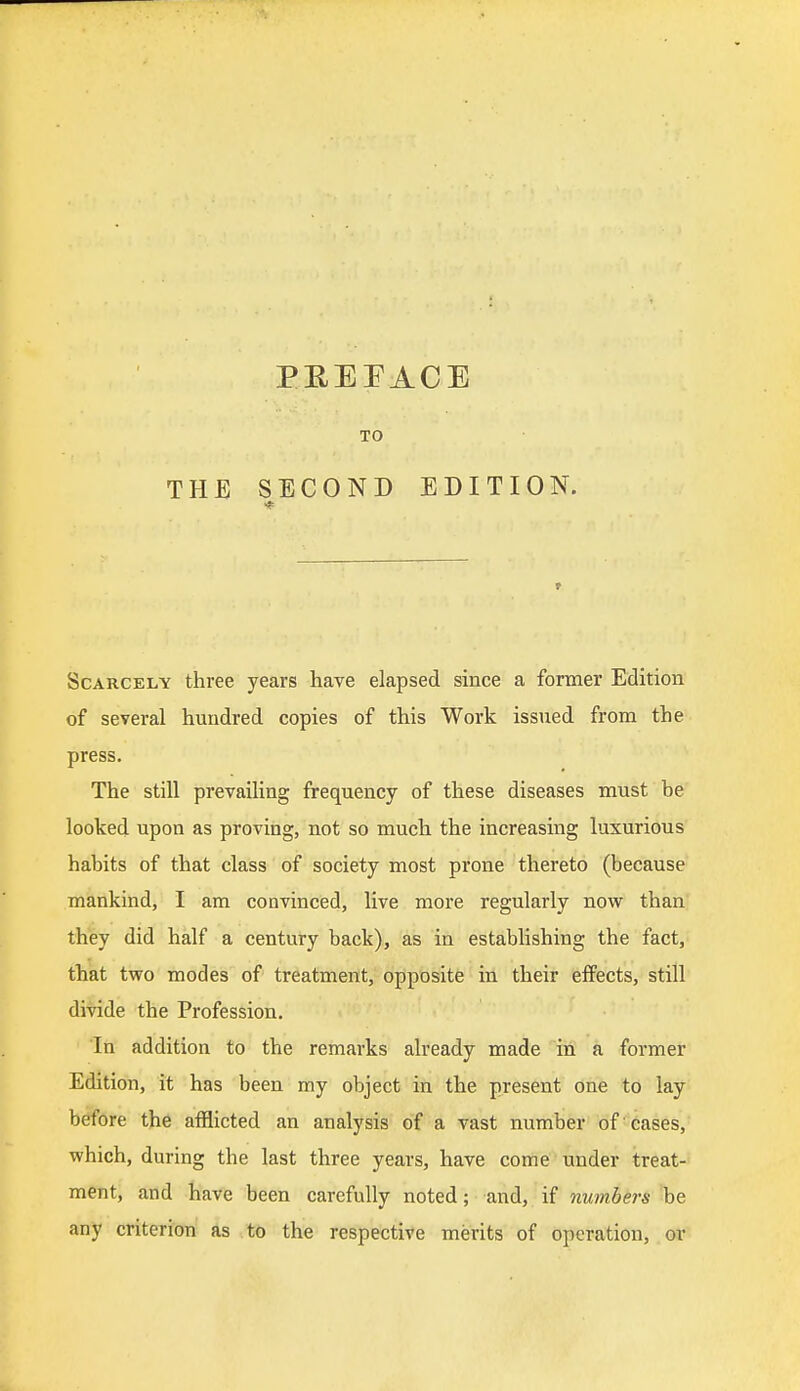 TO THE SECOND EDITION. Scarcely three years have elapsed since a former Edition of several hundred copies of this Work issued from the press. The still prevailing frequency of these diseases must be looked upon as proving, not so much the increasing luxurious habits of that class of society most prone thereto (because mankind, I am convinced, live more regularly now than they did half a century back), as in establishing the fact, that two modes of treatment, opposite in their effects, still divide the Profession. In addition to the remarks already made in a former Edition, it has been my object in the present one to lay before the afflicted an analysis of a vast number of cases, which, during the last three years, have come under treat- ment, and have been carefully noted; and, if numbers be any criterion as to the respective merits of operation, or