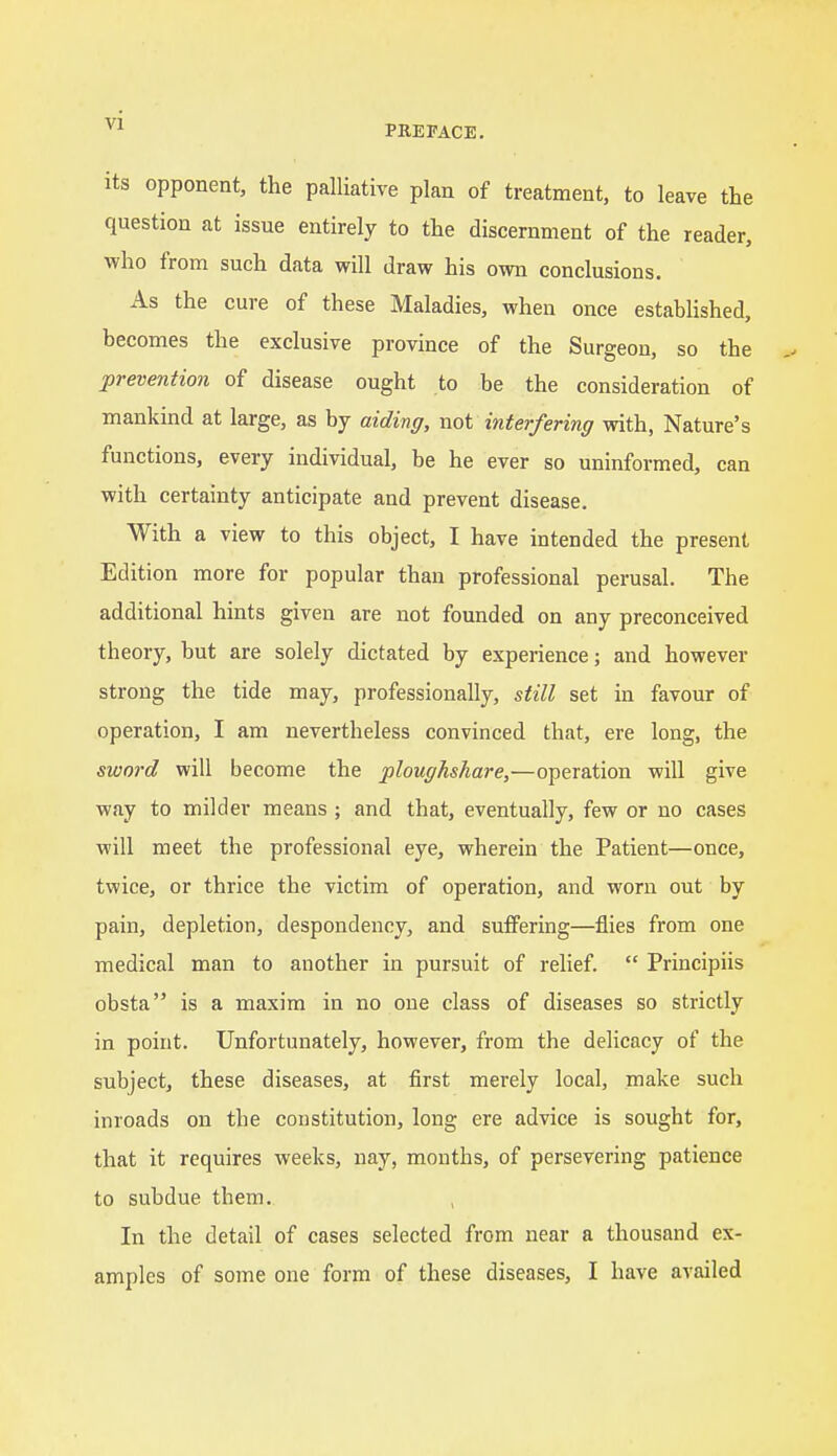 PREFACE. its opponent, the palliative plan of treatment, to leave the question at issue entirely to the discernment of the reader, who from such data will draw his own conclusions. As the cure of these Maladies, when once established, becomes the exclusive province of the Surgeon, so the prevention of disease ought to be the consideration of mankind at large, as by aiding, not interfering with, Nature's functions, every individual, be he ever so uninformed, can with certainty anticipate and prevent disease. With a view to this object, I have intended the present Edition more for popular than professional perusal. The additional hints given are not founded on any preconceived theory, but are solely dictated by experience; and however strong the tide may, professionally, still set in favour of operation, I am nevertheless convinced that, ere long, the sword will become the ploughshare,—operation will give way to milder means ; and that, eventually, few or no cases will meet the professional eye, wherein the Patient—once, twice, or thrice the victim of operation, and worn out by pain, depletion, despondency, and suffering—flies from one medical man to another in pursuit of relief.  Principiis obsta is a maxim in no one class of diseases so strictly in point. Unfortunately, however, from the delicacy of the subject, these diseases, at first merely local, make such inroads on the constitution, long ere advice is sought for, that it requires weeks, nay, months, of persevering patience to subdue them. In the detail of cases selected from near a thousand ex- amples of some one form of these diseases, I have availed