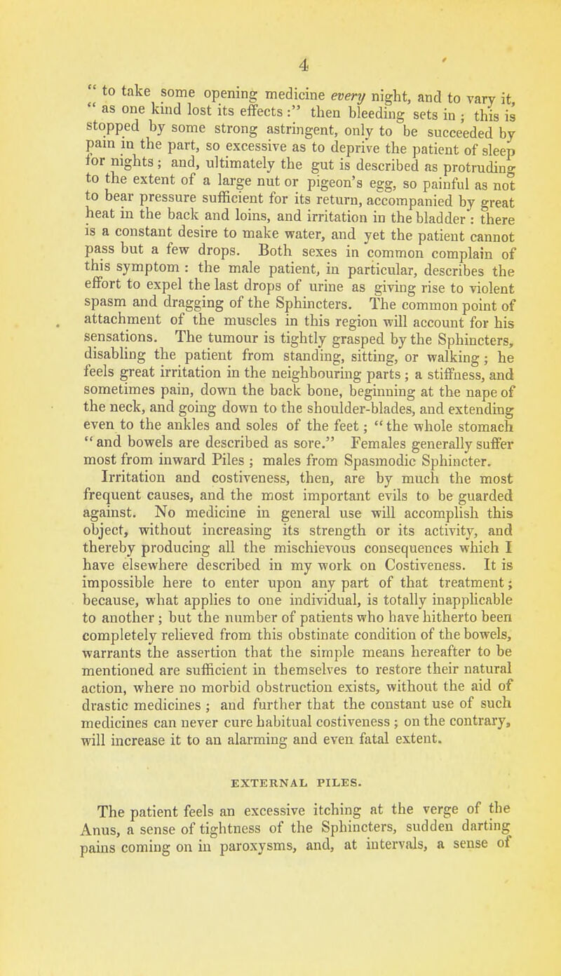 to take some opening medicine every night, and to vary it  as one kind lost its effects : then bleeding sets in ; this is stopped by some strong astringent, only to be succeeded by pam in the part, so excessive as to deprive the patient of sleep tor nights ; and, ultimately the gut is described as protruding to the extent of a large nut or pigeon's egg, so painful as not to bear pressure sufficient for its return, accompanied by great heat in the back and loins, and irritation in the bladder : there is a constant desire to make water, and yet the patient cannot pass but a few drops. Both sexes in common complain of this symptom : the male patient, in particular, describes the effort to expel the last drops of urine as giving rise to violent spasm and dragging of the Sphincters. The common point of attachment of the muscles in this region will account for his sensations. The tumour is tightly grasped by the Sphincters, disabling the patient from standing, sitting, or walking; he feels great irritation in the neighbouring parts ; a stiffness, and sometimes pain, down the back bone, beginning at the nape of the neck, and going down to the shoulder-blades, and extending even to the ankles and soles of the feet;  the whole stomach  and bowels are described as sore. Females generally suffer most from inward Piles ; males from Spasmodic Sphincter. Irritation and costiveness, then, are by much the most frequent causes, and the most important evils to be guarded against. No medicine in general use will accomplish this object, without increasing its strength or its activity, and thereby producing all the mischievous consequences which I have elsewhere described in my work on Costiveness. It is impossible here to enter upon any part of that treatment; because, what applies to one individual, is totally inapplicable to another ; but the number of patients who have hitherto been completely relieved from this obstinate condition of the bowels, warrants the assertion that the simple means hereafter to be mentioned are sufficient in themselves to restore their natural action, where no morbid obstruction exists, without the aid of drastic medicines ; and further that the constant use of such medicines can never cure habitual costiveness ; on the contrary, will increase it to an alarming and even fatal extent. EXTERNAL PILES. The patient feels an excessive itching at the verge of the Anus, a sense of tightness of the Sphincters, sudden darting pains coming on in paroxysms, and, at intervals, a sense of