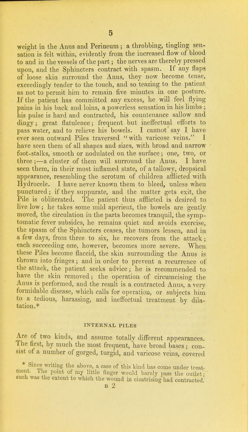 weight in the Anus and Perineum; a throbbing, tingling sen- sation is felt within, evidently from the increased flow of blood to and in tbe vessels of the part; the nerves are thereby pressed upon, and the Sphincters contract with spasm. If any flaps of loose skin surround the Anus, they now become tense, exceedingly tender to the touch, and so teazing to the patient as not to permit him to remain five minutes in one posture. If the patient has committed any excess, he will feel flying pains in his back and loins, a powerless sensation in his limbs ; his pulse is hard and contracted, his countenance sallow and dingy; great flatulence; frequent but ineffectual efforts to pass water, and to relieve his bowels. I cannot' say I have ever seen outward Piles traversed  with varicose veins. I have seen them of all shapes and sizes, with broad and narrow foot-stalks, smooth or nodulated on the surface; one, two, or three;—a cluster of them will surround the Anus. I have seen them, in their most inflamed state, of a tallowy, dropsical appearance, resembling the scrotum of children afflicted with Hydrocele. I have never known them to bleed, unless when punctured; if they suppurate, and the matter gets exit, the Pile is obliterated. The patient thus afflicted is desired to live low; he takes some mild aperient, the bowels are gently moved, the circulation in the parts becomes tranquil, the symp- tomatic fever subsides, he remains quiet and avoids exercise, the spasm of the Sphincters ceases, the tumors lessen, and in a few days, from three to six, he recovers from the attack; each succeeding one, however, becomes more severe. When these Piles become flaccid, the skin surrounding the Anus is thrown into fringes; and in order to prevent a recurrence of the attack, the patient seeks advice; he is recommended to have the skin removed; the operation of circumcising the Anus is performed, and the result is a contracted Anus, a very formidable disease, which calls for operation, or subjects him to a tedious, harassing, and ineffectual treatment by dila- tation.* INTERNAL PILES Are of two kinds, and assume totally different appearances. The first, by much the most frequent, have broad bases; con- sist of a number of gorged, turgid, and varicose veins, covered * tSiDm, writinS the above> a case of this kind has come under treat- ment. The point of my little finger would barely pass the outlet; such was the extent to which the wound in cicatrising had contracted B 2