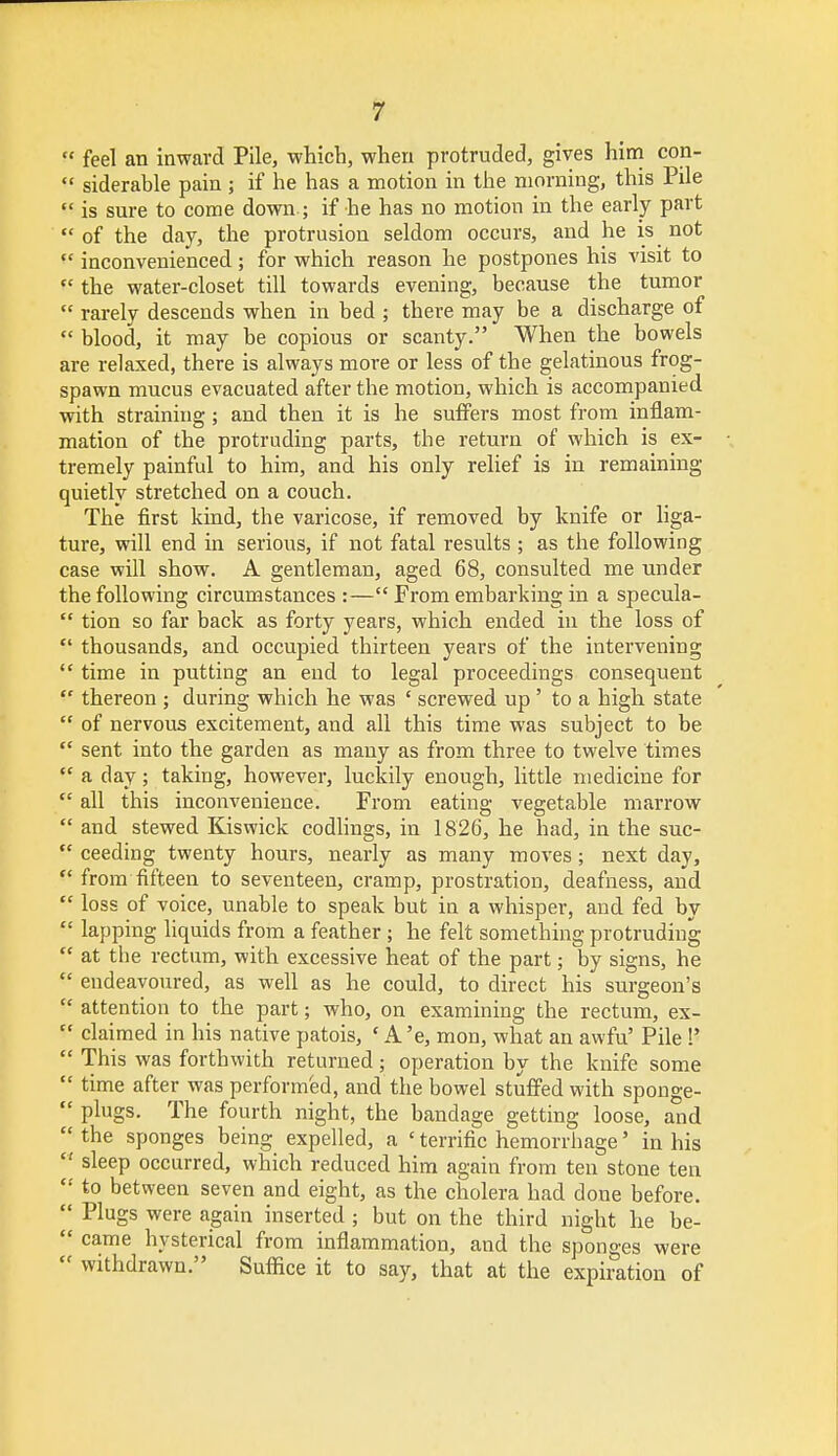  feel an inward Pile, which, when protruded, gives him con-  siderable pain ; if he has a motion in the morning, this Pile  is sure to come down.; if he has no motion in the early part of the day, the protrusion seldom occurs, and he is not  inconvenienced; for which reason he postpones his visit to  the water-closet till towards evening, because the tumor  rarely descends when in bed ; there may be a discharge of  blood, it may be copious or scanty. When the bowels are relaxed, there is always more or less of the gelatinous frog- spawn mucus evacuated after the motion, which is accompanied with straining; and then it is he suffers most from inflam- mation of the protruding parts, the return of which is ex- tremely painful to him, and his only relief is in remaining quietly stretched on a couch. The first kind, the varicose, if removed by knife or liga- ture, will end in serious, if not fatal results ; as the following case will show. A gentleman, aged 68, consulted me under the following circumstances :—From embarking in a specula-  tion so far back as forty years, which ended in the loss of  thousands, and occupied thirteen years of the intervening  time in putting an end to legal proceedings consequent  thereon ; during which he was ' screwed up' to a high state  of nervous excitement, and all this time was subject to be  sent into the garden as many as from three to twelve times  a day; taking, however, luckily enough, little medicine for  all this inconvenience. From eating vegetable marrow  and stewed Kiswick codlings, in 1826, he had, in the suc-  ceeding twenty hours, nearly as many moves; next day,  from fifteen to seventeen, cramp, prostration, deafness, and  loss of voice, unable to speak but in a whisper, and fed by  lapping liquids from a feather; he felt something protruding  at the rectum, with excessive heat of the part; by signs, he  endeavoured, as well as he could, to direct his surgeon's  attention to the part; who, on examining the rectum, ex-  claimed in his native patois, ' A 'e, mon, what an awfu' Pile !'  This was forthwith returned ; operation by the knife some  time after was performed, and the bowel stuffed with sponge-  plugs. The fourth night, the bandage getting loose, and  the sponges being expelled, a ' terrific hemorrhage' in his  sleep occurred, which reduced him again from ten stone ten  to between seven and eight, as the cholera had done before.  Plugs were again inserted; but on the third night he be-  came hysterical from inflammation, and the sponges were  withdrawn. Suffice it to say, that at the expiration of