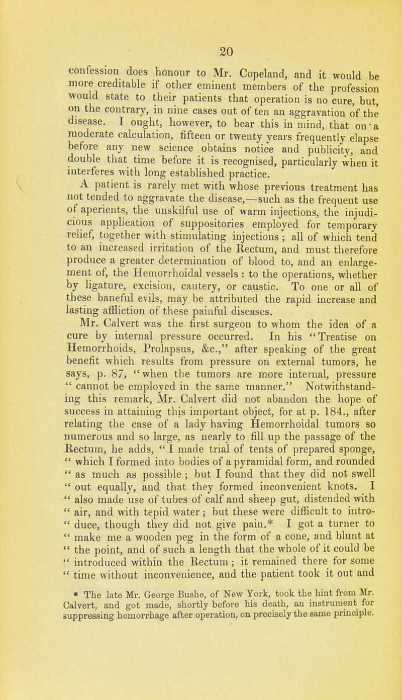 confession does honour to Mr. Copeland, and it would be more creditable if other eminent members of the profession would state to their patients that operation is no cure, but, on the contrary, in nine cases out of ten an aggravation of the disease. I ought, however, to bear this in mind, that on-a moderate calculation, fifteen or twenty years frequently elapse before any new science obtains notice and publicity, and double that time before it is recognised, particularly when it interferes with long established practice. A patient is rarely met with whose previous treatment has not tended to aggravate the disease,—such as the frequent use of aperients, the unskilful use of warm injections, the injudi- cious application of suppositories employed for temporary relief, together with stimulating injections ; all of which tend to an increased irritation of the Rectum, and must therefore produce a greater determination of blood to, and an enlarge- ment of, the Hemorrhoidal vessels : to the operations, whether by ligature, excision, cautery, or caustic. To one or all of these baneful evils, may be attributed the rapid increase and lasting affliction of these painful diseases. Mr. Calvert was the first surgeon to whom the idea of a cure by internal pressure occurred. In his Treatise on Hemorrhoids, Prolapsus, &c, after speaking of the great benefit which results from pressure on external tumors, he says, p. 87, when the tumors are more internal, pressure  cannot be employed in the same manner. Notwithstand- ing this remark, Mr. Calvert did not abandon the hope of success in attaining this important object, for at p. 184., after relating the case of a lady having Hemorrhoidal tumors so numerous and so large, as nearly to fill up the passage of the Rectum, he adds,  I made trial of tents of prepared sponge,  which I formed into bodies of a pyramidal form, and rounded  as much as possible ; but I found that they did not swell  out equally, and that they formed inconvenient knots. I  also made use of tubes of calf and sheep gut, distended with  air, and with tepid water; but these were difficult to intro-  duce, though they did not give pain.* I got a turner to  make me a wooden peg in the form of a cone, and blunt at  the point, and of such a length that the whole of it could be  introduced within the Rectum ; it remained there for some  time without inconvenience, and the patient took it out and « The late Mr. George Bushe, of New York, took the hint from Mr. Calvert, and got made, shortly before his death, an instrument for suppressing hemorrhage after operation, on precisely the same principle.