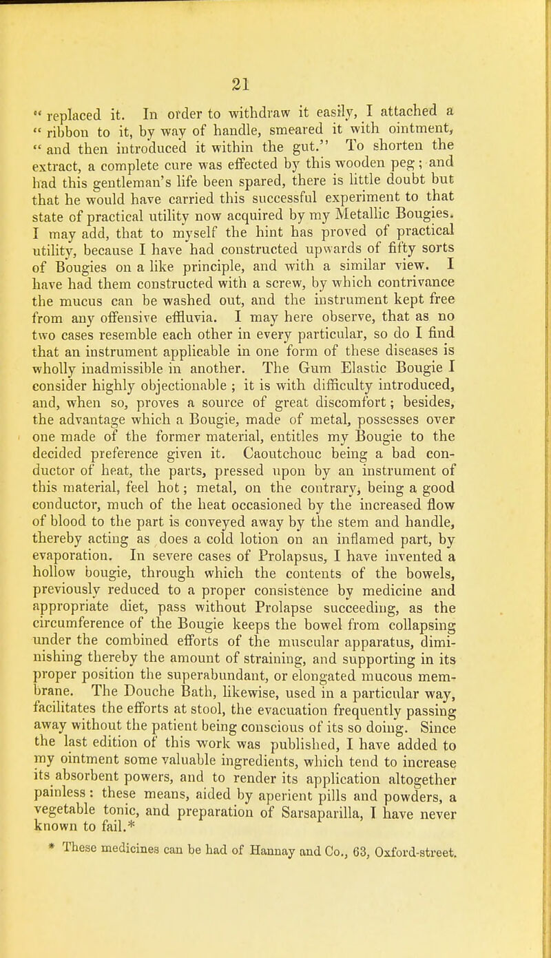  replaced it. In order to withdraw it easily, I attached a  ribbon to it, by way of handle, smeared it with ointment,  and then introduced it within the gut. To shorten the extract, a complete cure was effected by this wooden peg; and had this gentleman's life been spared, there is little doubt but that he would have carried this successful experiment to that state of practical utility now acquired by my Metallic Bougies. I may add, that to myself the hint has proved of practical utility, because I have had constructed upwards of fifty sorts of Bougies on a like principle, and with a similar view. I have had them constructed with a screw, by which contrivance the mucus can be washed out, and the instrument kept free from any offensive effluvia. I may here observe, that as no two cases resemble each other in every particular, so do I find that an instrument applicable in one form of these diseases is wholly inadmissible in another. The Gum Elastic Bougie I consider highly objectionable ; it is with difficulty introduced, and, when so, proves a source of great discomfort; besides, the advantage which a Bougie, made of metal, possesses over one made of the former material, entitles my Bougie to the decided preference given it. Caoutchouc being a bad con- ductor of heat, the parts, pressed upon by an instrument of this material, feel hot; metal, on the contrary, being a good conductor, much of the heat occasioned by the increased flow of blood to the part is conveyed away by the stem and handle, thereby acting as does a cold lotion on an inflamed part, by evaporation. In severe cases of Prolapsus, I have invented a hollow bougie, through which the contents of the bowels, previously reduced to a proper consistence by medicine and appropriate diet, pass without Prolapse succeeding, as the circumference of the Bougie keeps the bowel from collapsing under the combined efforts of the muscular apparatus, dimi- nishing thereby the amount of straining, and supporting in its proper position the superabundant, or elongated mucous mem- brane. The Douche Batb, likewise, used in a particular way, facilitates the efforts at stool, the evacuation frequently passing away without the patient being conscious of its so doing. Since the last edition of this work was published, I have added to my ointment some valuable ingredients, which tend to increase its absorbent powers, and to render its application altogether painless: these means, aided by aperient pills and powders, a vegetable tonic, and preparation of Sarsaparilla, I have never known to fail.* * These medicines can be had of Hannay and Co., 63, Oxford-street.