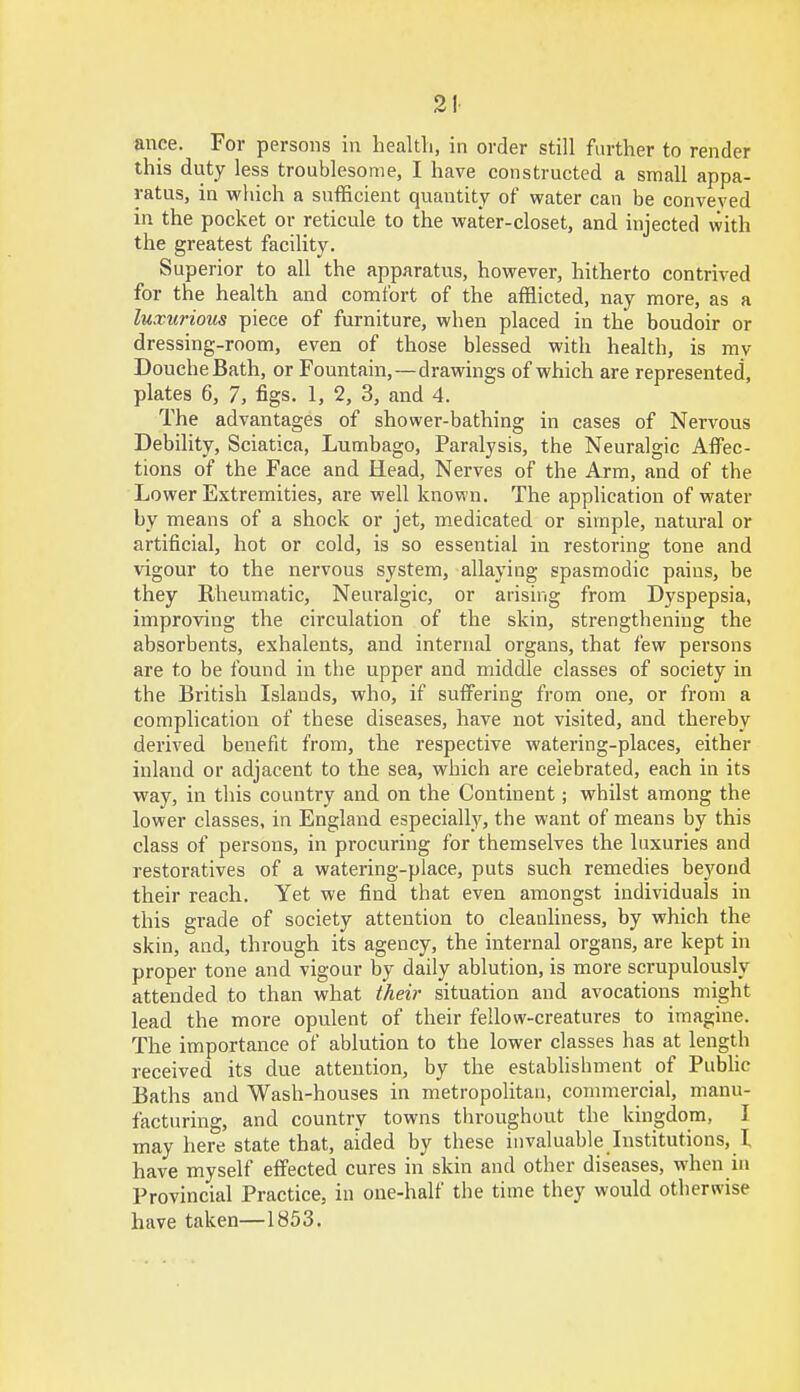 21 mice. For persons in health, in order still further to render this duty less troublesome, I have constructed a small appa- ratus, in which a sufficient quantity of water can be conveyed in the pocket or reticule to the water-closet, and injected with the greatest facility. Superior to all the apparatus, however, hitherto contrived for the health and comfort of the afflicted, nay more, as a luxurious piece of furniture, when placed in the boudoir or dressing-room, even of those blessed with health, is my Douche Bath, or Fountain,—drawings of which are represented, plates 6, 7, figs. 1, 2, 3, and 4. The advantages of shower-bathing in cases of Nervous Debility, Sciatica, Lumbago, Paralysis, the Neuralgic Affec- tions of the Face and Head, Nerves of the Arm, and of the Lower Extremities, are well known. The application of water by means of a shock or jet, medicated or simple, natural or artificial, hot or cold, is so essential in restoring tone and vigour to the nervous system, allaying spasmodic pains, be they Rheumatic, Neuralgic, or arising from Dyspepsia, improving the circulation of the skin, strengthening the absorbents, exhalents, and internal organs, that few persons are to be found in the upper and middle classes of society in the British Islands, who, if suffering from one, or from a complication of these diseases, have not visited, and thereby derived benefit from, the respective watering-places, either inland or adjacent to the sea, which are celebrated, each in its way, in this country and on the Continent; whilst among the lower classes, in England especially, the want of means by this class of persons, in procuring for themselves the luxuries and restoratives of a watering-place, puts such remedies beyond their reach. Yet we find that even amongst individuals in this grade of society attention to cleanliness, by which the skin, and, through its agency, the internal organs, are kept in proper tone and vigour by daily ablution, is more scrupulously attended to than what their situation and avocations might lead the more opulent of their fellow-creatures to imagine. The importance of ablution to the lower classes has at length received its due attention, by the establishment of Public Baths and Wash-houses in metropolitan, commercial, manu- facturing, and country towns throughout the kingdom, I may here state that, aided by these invaluable Institutions, I have myself effected cures in skin and other diseases, when in Provincial Practice, in one-half the time they would otherwise have taken—1853.