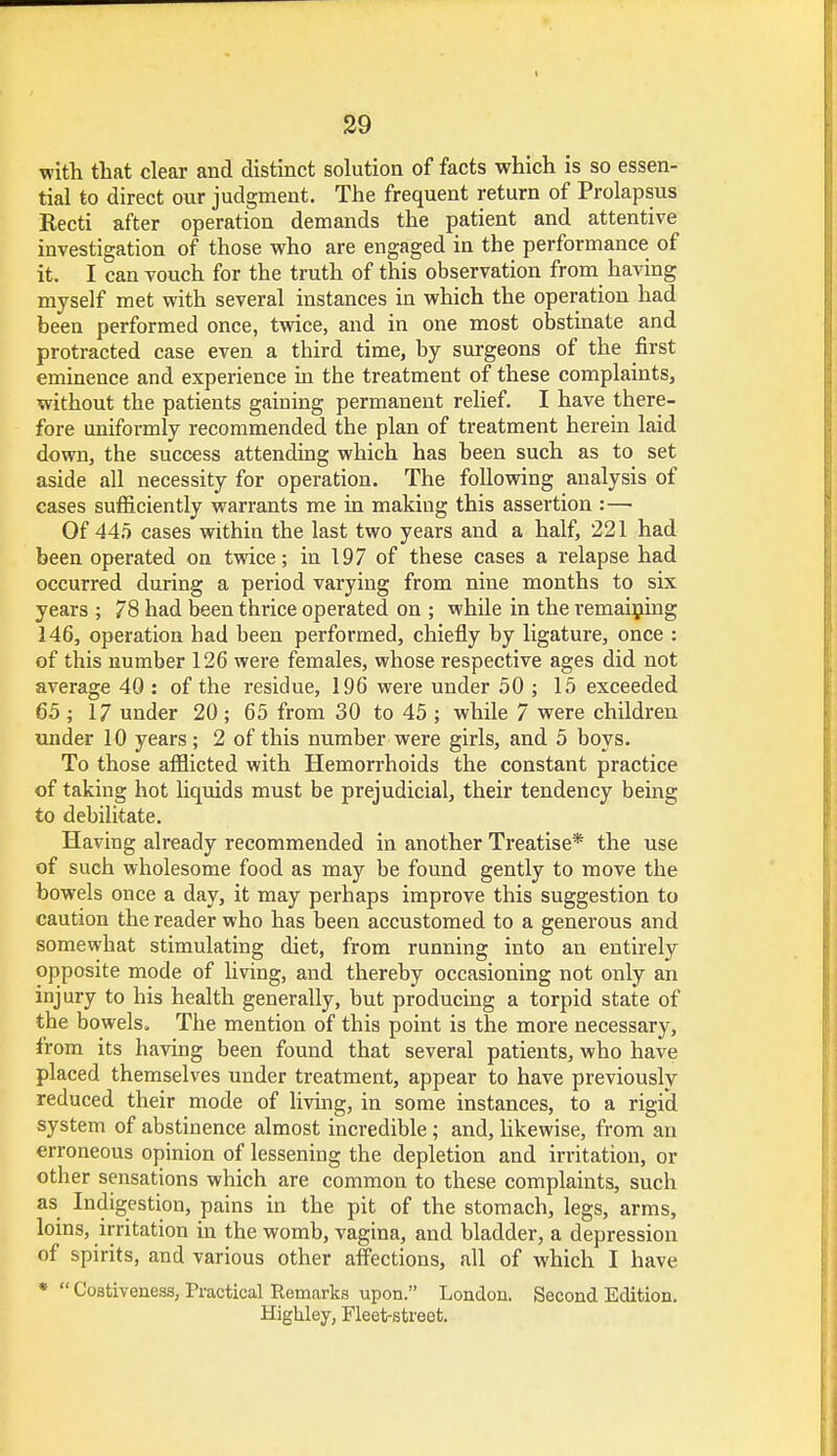 with that clear and distinct solution of facts which is so essen- tial to direct our judgment. The frequent return of Prolapsus Recti after operation demands the patient and attentive investigation of those who are engaged in the performance of it. I can vouch for the truth of this observation from having myself met with several instances in which the operation had been performed once, twice, and in one most obstinate and protracted case even a third time, by surgeons of the first eminence and experience in the treatment of these complaints, without the patients gaining permanent relief. I have there- fore uniformly recommended the plan of treatment herein laid down, the success attending which has been such as to set aside all necessity for operation. The following analysis of cases sufficiently warrants me in making this assertion :—■ Of 445 cases within the last two years and a half, 221 had been operated on twice; in 197 of these cases a relapse had occurred during a period varying from nine months to six years ; 78 had been thrice operated on ; while in the remaining 146, operation had been performed, chiefly by ligature, once : of this number 126 were females, whose respective ages did not average 40 : of the residue, 196 were under 50 ; 15 exceeded 65; 17 under 20; 65 from 30 to 45 ; while 7 were children under 10 years; 2 of this number were girls, and 5 boys. To those afflicted with Hemorrhoids the constant practice of taking hot liquids must be prejudicial, their tendency being to debilitate. Having already recommended in another Treatise* the use of such wholesome food as may be found gently to move the bowels once a day, it may perhaps improve this suggestion to caution the reader who has been accustomed to a generous and somewhat stimulating diet, from running into an entirely opposite mode of living, and thereby occasioning not only an injury to his health generally, but producing a torpid state of the bowels. The mention of this point is the more necessary, from its having been found that several patients, who have placed themselves under treatment, appear to have previously reduced their mode of living, in some instances, to a rigid system of abstinence almost incredible; and, likewise, from an erroneous opinion of lessening the depletion and irritation, or other sensations which are common to these complaints, such as Indigestion, pains in the pit of the stomach, legs, arms, loins, irritation in the womb, vagina, and bladder, a depression of spirits, and various other affections, all of which I have *  Costiveness, Practical Remarks upon. London. Second Edition. HigUley, Fleet-street.
