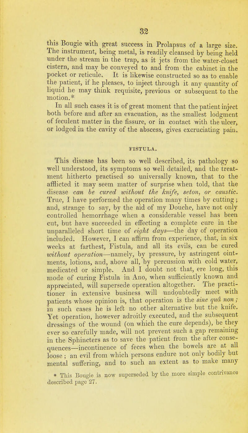 this Bougie with great success in Prolapsus of a large size. The instrument, being metal, is readily cleansed by being held under the stream in the trap, as it jets from the water-closet cistern, and may be conveyed to and from the cabinet in the pocket or reticule. It is likewise constructed so as to enable the patient, if he pleases, to inject through it any quantity of liquid he may think requisite, previous or subsequent to the motion.* In all such cases it is of great moment that the patient inject both before and after an evacuation, as the smallest lodgment of feculent matter in the fissure, or in contact with the ulcer, or lodged in the cavity of the abscess, gives excruciating pain. FISTULA. This disease has been so well described, its pathology so well understood, its symptoms so well detailed, and the treat- ment hitherto practised so universally known, that to the afflicted it may seem matter of surprise when told, that the disease can be cured without the knife, seton, or caustic. True, I have performed the operation many times by cutting; and, strange to say, by the aid of my Douche, have not only controlled hemorrhage when a considerable vessel has been cut, but have succeeded in effecting a complete cure in the unparalleled short time of eight days—the day of operation included. However, I can affirm from experience, that, in six weeks at farthest, Fistula, and all its evils, can be cured without operation—namely, by pressure, by astringent oint- ments, lotions, and, above all, by percussion with cold water, medicated or simple. And I doubt not that, ere long, this mode of curing Fistula in Ano, when sufficiently known and appreciated, will supersede operation altogether. The practi- tioner in extensive business will undoubtedly meet with patients whose opinion is, that operation is the sine qud rum; in such cases he is left no other alternative but the knife. Yet operation, however adroitly executed, and the subsequent dressings of the wound (on which the cure depends), be they ever so carefully made, will not prevent such a gap remaining in the Sphincters as to save the patient from the after conse- quences—incontinence of feces when the bowels are at all loose ; an evil from which persons endure not only bodily but mental suffering, and to such an extent as to make many * This Bougie is now superseded by the more simple contrivance described page 27.