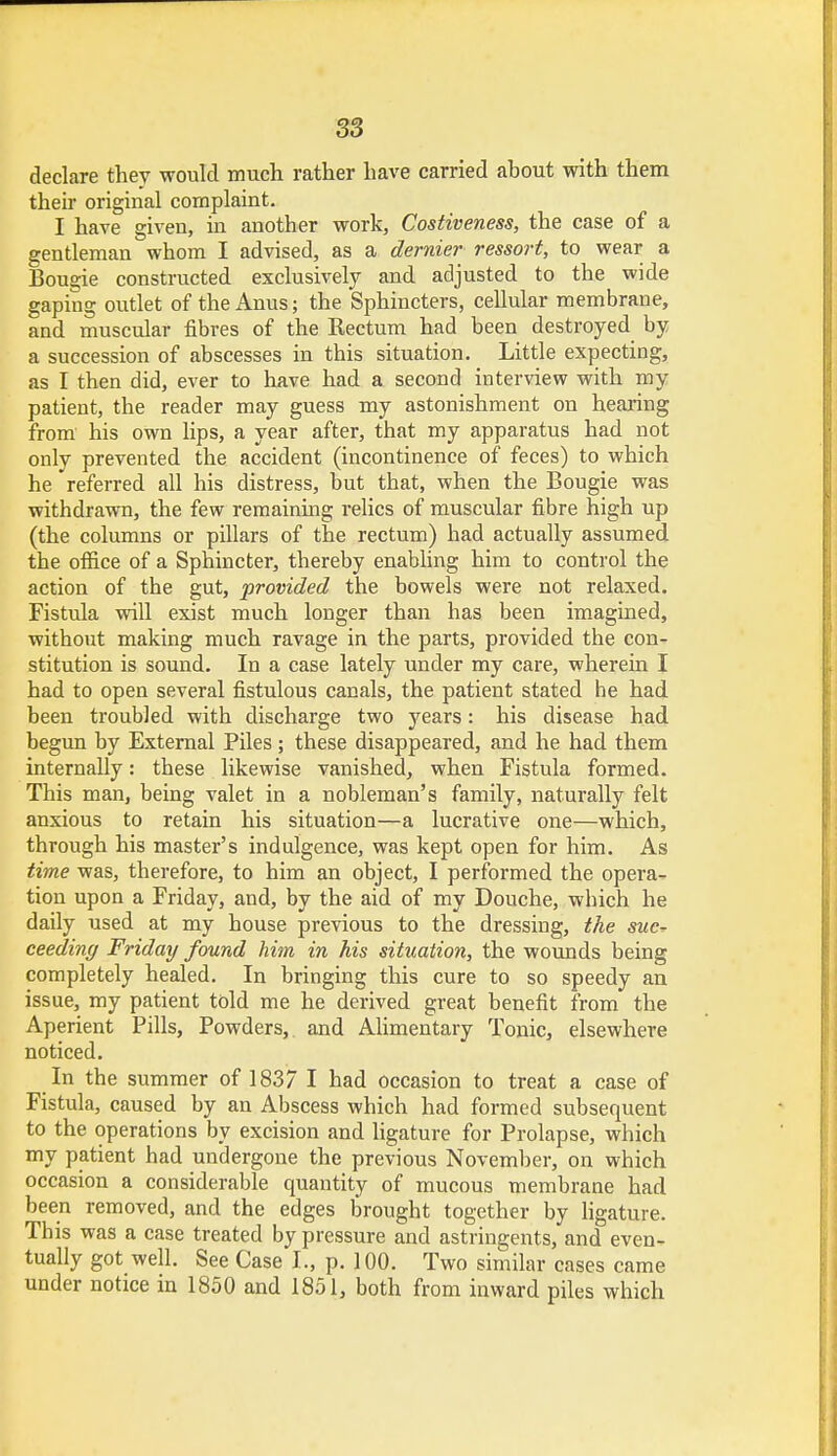 declare they would much rather have carried about with them their original complaint. I have given, in another work, Costiveness, the case of a gentleman whom I advised, as a dernier ressort, to wear a Bougie constructed exclusively and adjusted to the wide gaping outlet of the Anus; the Sphincters, cellular membrane, and muscular fibres of the Rectum had been destroyed by a succession of abscesses in this situation. Little expecting, as I then did, ever to have had a second interview with my patient, the reader may guess my astonishment on hearing from his own lips, a year after, that my apparatus had not only prevented the accident (incontinence of feces) to which he referred all his distress, but that, when the Bougie was withdrawn, the few remaining relics of muscular fibre high up (the columns or pillars of the rectum) had actually assumed the office of a Sphincter, thereby enabling him to control the action of the gut, provided the bowels were not relaxed. Fistula will exist much longer than has been imagined, without making much ravage in the parts, provided the con- stitution is sound. In a case lately under my care, wherein I had to open several fistulous canals, the patient stated he had been troubled with discharge two years: his disease had begun by External Piles; these disappeared, and he had them internally: these likewise vanished, when Fistula formed. This man, being valet in a nobleman's family, naturally felt anxious to retain his situation—a lucrative one—which, through his master's indulgence, was kept open for him. As time was, therefore, to him an object, I performed the opera- tion upon a Friday, and, by the aid of my Douche, which he daily used at my house previous to the dressing, the suc^ ceeding Friday found him in his situation, the wounds being completely healed. In bringing this cure to so speedy an issue, my patient told me he derived great benefit from the Aperient Pills, Powders, and Alimentary Tonic, elsewhere noticed. In the summer of 1837 I had occasion to treat a case of Fistula, caused by an Abscess which had formed subsequent to the operations by excision and ligature for Prolapse, which my patient had undergone the previous November, on which occasion a considerable quantity of mucous membrane had been removed, and the edges brought together by ligature. This was a case treated by pressure and astringents, and even- tually got well. See Case L, p. 100. Two similar cases came under notice in 1850 and 1851, both from inward piles which