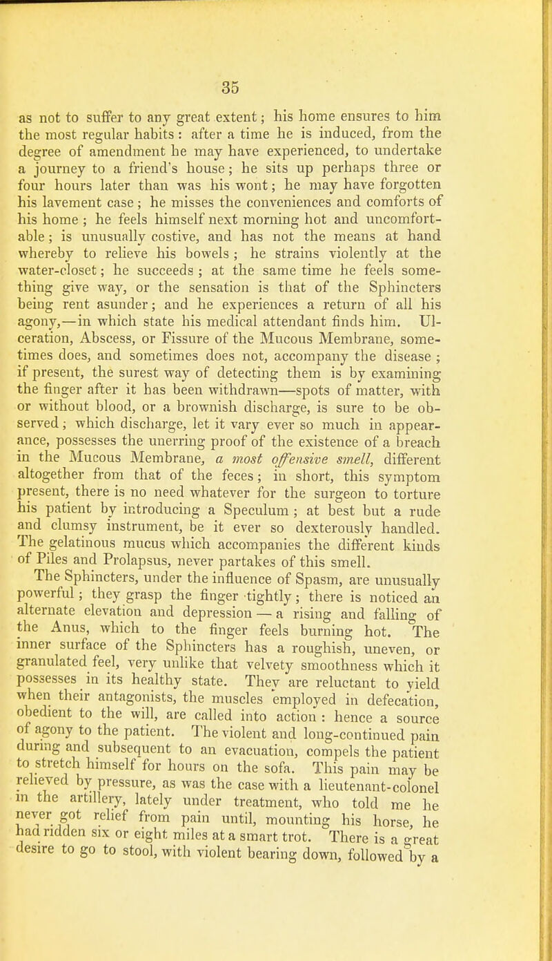 as not to suffer to any great extent; his home ensures to him the most regular habits : after a time he is induced, from the degree of amendment he may have experienced, to undertake a journey to a friend's house; he sits up perhaps three or four hours later than was his wont; he may have forgotten his lavement case; he misses the conveniences and comforts of his home ; he feels himself next morning hot and uncomfort- able ; is unusually costive, and has not the means at hand whereby to relieve his bowels ; he strains violently at the water-closet; he succeeds ; at the same time he feels some- thing give way, or the sensation is that of the Sphincters being rent asunder; and he experiences a return of all his agony,—in which state his medical attendant finds him. Ul- ceration, Abscess, or Fissure of the Mucous Membrane, some- times does, and sometimes does not, accompany the disease ; if present, the surest way of detecting them is by examining the finger after it has been withdrawn—spots of matter, with or without blood, or a brownish discharge, is sure to be ob- served ; which discharge, let it vary ever so much in appear- ance, possesses the unerring proof of the existence of a breach in the Mucous Membrane, a most offensive smell, different altogether from that of the feces; in short, this symptom present, there is no need whatever for the surgeon to torture his patient by introducing a Speculum ; at best but a rude and clumsy instrument, be it ever so dexterously handled. The gelatinous mucus which accompanies the different kinds of Piles and Prolapsus, never partakes of this smell. The Sphincters, under the influence of Spasm, are unusually powerful; they grasp the finger tightly; there is noticed an alternate elevation and depression — a rising and falling of the Anus, which to the finger feels burning hot. The inner surface of the Sphincters has a roughish, uneven, or granulated feel, very unlike that velvety smoothness which it possesses in its healthy state. They are reluctant to yield when their antagonists, the muscles employed in defecation, obedient to the will, are called into action : hence a source of agony to the patient. The violent and long-continued pain during and subsequent to an evacuation, compels the patient to stretch himself for hours on the sofa. This pain may be relieved by pressure, as was the case with a lieutenant-colonel m the artdlery, lately under treatment, who told me he never got relief from pain until, mounting his horse, he haa ridden six or eight miles at a smart trot. There is a o-reat desire to go to stool, with violent bearing down, followedliy a