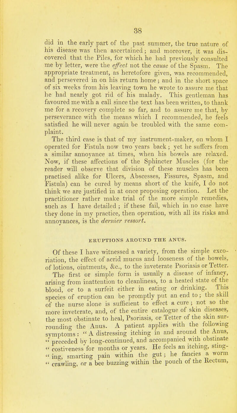 did in the early part of the past summer, the true nature of his disease was then ascertained; and moreover, it was dis- covered that the Piles, for which he had previously consulted me by letter, were the effect not the cause of the Spasm. The appropriate treatment, as heretofore given, was recommended, and persevered in on his return home; and in the short space of six weeks from .his leaving town he wrote to assure me that he had nearly got rid of his malady. This gentleman has favoured me with a call since the text has heen written, to thank me for a recovery complete so far, and to assure me that, by perseverance with the means which I recommended, he feels satisfied he will never again be troubled with the same com- plaint. The third case is that of my instrument-maker, on whom I operated for Fistula now two years back ; yet he suffers from a similar annoyance at times, when his bowels are relaxed. Now, if these affections of the Sphincter Muscles (for the reader will observe that division of these muscles has been practised alike for Ulcers, Abscesses, Fissures, Spasm, and Fistula) can be cured by means short of the knife, I do not think we are justified in at once proposing operation. Let the practitioner rather make trial of the more simple remedies, such as I have detailed ; if these fail, which in no case have they done in my practice, then operation, with all its risks and annoyances, is the dernier ressort. ERUPTIONS AROUND THE ANUS. Of these I have witnessed a variety, from the simple exco- riation, the effect of acrid mucus and looseness of the bowels, of lotions, ointments, &c, to the inveterate Psoriasis or Tetter. The first or simple form is usually a disease of infancy, arising from inattention to cleanliness, to a heated state of the blood, or to a surfeit either in eating or drinking. This species of eruption can be promptly put an end to; the skill of the nurse alone is sufficient to effect a cure ; not so the more inveterate, and, of the entire catalogue of skin diseases, the most obstinate to heal, Psoriasis, or Tetter of the skin sur- rounding the Anus. A patient applies with the following symptoms:  A distressing itching in and around the Anus,  preceded by long-continued, and accompanied with obstinate  costiveness'for months or years. He feels an itching, stmg-  ing, smarting pain within the gut; he fancies a worm  crawling, or a bee buzzing within the pouch of the Rectum,