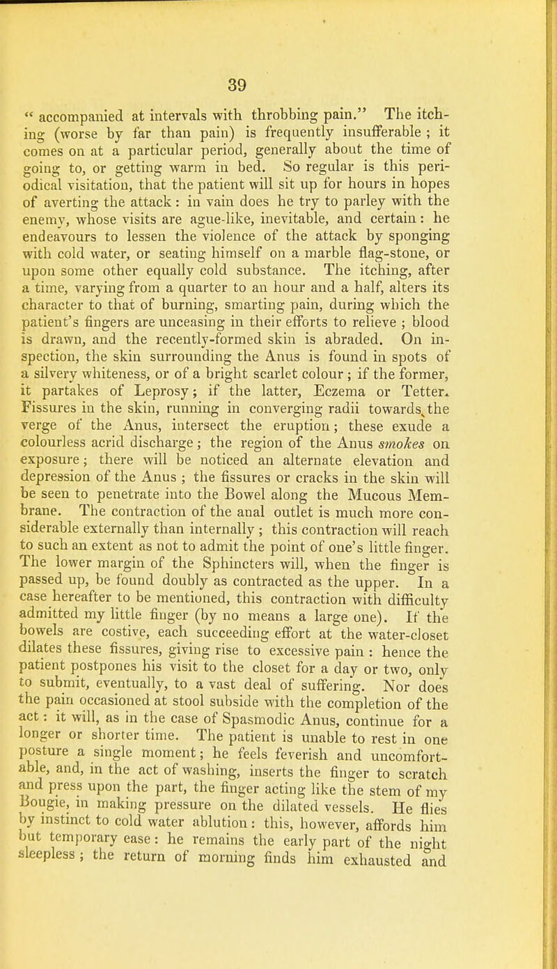  accompanied at intervals with throbbing pain. The itch- ing (worse by far than pain) is frequently insufferable ; it comes on at a particular period, generally about the time of going to, or getting warm in bed. So regular is this peri- odical visitation, that the patient will sit up for hours in hopes of averting the attack: in vain does he try to parley with the enemy, whose visits are ague-like, inevitable, and certain: he endeavours to lessen the violence of the attack by sponging with cold water, or seating himself on a marble flag-stone, or upon some other equally cold substance. The itching, after a time, varying from a quarter to an hour and a half, alters its character to that of burning, smarting pain, during which the patient's fingers are unceasing in their efforts to relieve ; blood is drawn, and the recently-formed skin is abraded. On in- spection, the skin surrounding the Anus is found in spots of a silvery whiteness, or of a bright scarlet colour; if the former, it partakes of Leprosy; if the latter, Eczema or Tetter* Fissures in the skin, running in converging radii towardssthe verge of the Anus, intersect the eruption; these exude a colourless acrid discharge ; the region of the Anus smokes on exposure; there will be noticed an alternate elevation and depression of the Anus ; the fissures or cracks in the skin will be seen to penetrate into the Bowel along the Mucous Mem- brane. The contraction of the anal outlet is much more con- siderable externally than internally ; this contraction will reach to such an extent as not to admit the point of one's little finger. The lower margin of the Sphincters will, when the finger is passed up, be found doubly as contracted as the upper. In a case hereafter to be mentioned, this contraction with difficulty admitted my little finger (by no means a large one). If the bowels are costive, each succeeding effort at the water-closet dilates these fissures, giving rise to excessive pain : hence the patient postpones his visit to the closet for a day or two, only to submit, eventually, to a vast deal of suffering. Nor does the pain occasioned at stool subside with the completion of the act: it will, as in the case of Spasmodic Anus, continue for a longer or shorter time. The patient is unable to rest in one posture a single moment; he feels feverish and uncomfort- able, and, in the act of washing, inserts the finger to scratch and press upon the part, the finger acting like the stem of my Bougie, in making pressure on the dilated vessels. He flies by instinct to cold water ablution: this, however, affords him but temporary ease: he remains the early part of the ni°-ht sleepless ; the return of morning finds him exhausted and